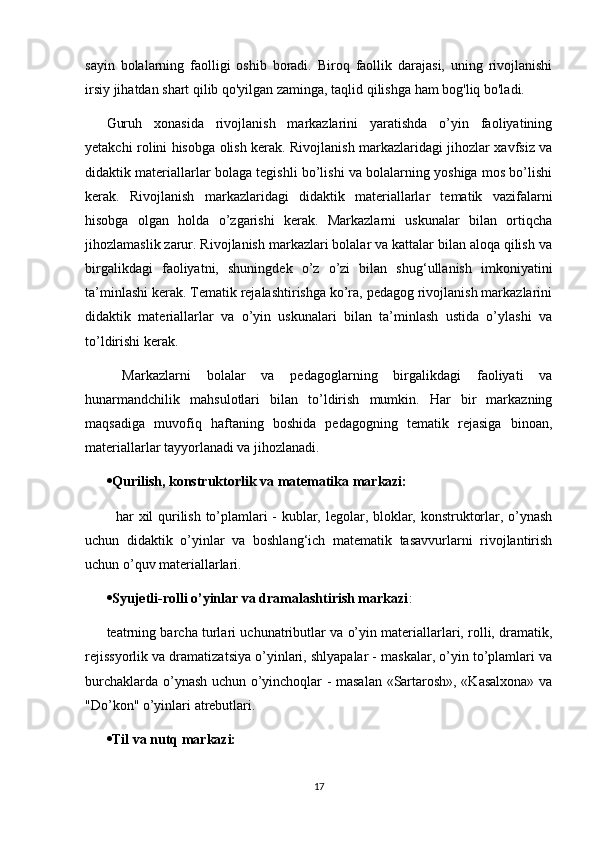 sayin   bolalarning   faolligi   oshib   boradi.   Biroq   faollik   darajasi,   uning   rivojlanishi
irsiy jihatdan shart qilib qo'yilgan zaminga, taqlid qilishga ham bog'liq bo'ladi.
Guruh   xonasida   rivojlanish   markazlarini   yaratishda   o’yin   faoliyatining
yetakchi rolini hisobga olish kerak. Rivojlanish markazlaridagi jihozlar xavfsiz va
didaktik materiallarlar bolaga tegishli bo’lishi va bolalarning yoshiga mos bo’lishi
kerak.   Rivojlanish   markazlaridagi   didaktik   materiallarlar   tematik   vazifalarni
hisobga   olgan   holda   o’zgarishi   kerak.   Markazlarni   uskunalar   bilan   ortiqcha
jihozlamaslik zarur. Rivojlanish markazlari bolalar va kattalar bilan aloqa qilish va
birgalikdagi   faoliyatni,   shuningdek   o’z   o’zi   bilan   shug‘ullanish   imkoniyatini
ta’minlashi kerak. Tematik rejalashtirishga ko’ra, pedagog rivojlanish markazlarini
didaktik   materiallarlar   va   o’yin   uskunalari   bilan   ta’minlash   ustida   o’ylashi   va
to’ldirishi kerak.
  Markazlarni   bolalar   va   pedagoglarning   birgalikdagi   faoliyati   va
hunarmandchilik   mahsulotlari   bilan   to’ldirish   mumkin.   Har   bir   markazning
maqsadiga   muvofiq   haftaning   boshida   pedagogning   tematik   rejasiga   binoan,
materiallarlar tayyorlanadi va jihozlanadi.  
 Qurilish, konstruktorlik va matematika markazi:
   har xil qurilish to’plamlari - kublar, legolar, bloklar, konstruktorlar, o’ynash
uchun   didaktik   o’yinlar   va   boshlang‘ich   matematik   tasavvurlarni   rivojlantirish
uchun o’quv materiallarlari.  
 Syujetli-rolli o’yinlar va dramalashtirish markazi : 
teatrning barcha turlari uchunatributlar va o’yin materiallarlari, rolli, dramatik,
rejissyorlik va dramatizatsiya o’yinlari, shlyapalar - maskalar, o’yin to’plamlari va
burchaklarda o’ynash uchun o’yinchoqlar - masalan «Sartarosh», «Kasalxona» va
"Do’kon" o’yinlari atrebutlari.  
 Til va nutq markazi:  
17 