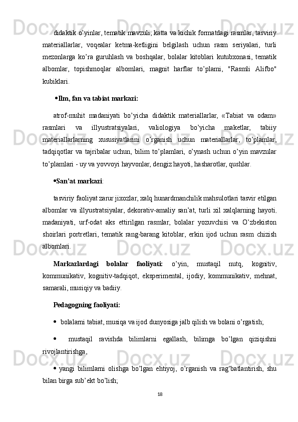 didaktik o’yinlar, tematik mavzuli, katta va kichik formatdagi rasmlar, tasviriy
materiallarlar,   voqealar   ketma-ketligini   belgilash   uchun   rasm   seriyalari,   turli
mezonlarga   ko’ra   guruhlash   va   boshqalar,   bolalar   kitoblari   kutubxonasi,   tematik
albomlar,   topishmoqlar   albomlari,   magnit   harflar   to’plami,   "Rasmli   Alifbo"
kubiklari. 
   Ilm, fan va tabiat markazi:  
atrof-muhit   madaniyati   bo’yicha   didaktik   materiallarlar,   «Tabiat   va   odam»
rasmlari   va   illyustratsiyalari,   valiologiya   bo’yicha   maketlar,   tabiiy
materiallarlarning   xususiyatlarini   o’rganish   uchun   materiallarlar,   to’plamlar,
tadqiqotlar   va   tajribalar   uchun,   bilim   to’plamlari,   o’ynash   uchun   o’yin   mavzular
to’plamlari - uy va yovvoyi hayvonlar, dengiz hayoti, hasharotlar, qushlar.  
 San’at markazi : 
tasviriy faoliyat zarur jixozlar, xalq hunardmanchilik mahsulotlari tasvir etilgan
albomlar   va   illyustratsiyalar,   dekorativ-amaliy   san’at,   turli   xil   xalqlarning   hayoti ,
madaniyati,   urf-odat   aks   ettirilgan   rasmlar,   bolalar   yozuvchisi   va   O’zbekiston
shoirlari   portretlari,   tematik   rang-barang   kitoblar,   erkin   ijod   uchun   rasm   chizish
albomlari. 
Markazlardagi   bolalar   faoliyati:   o’yin,   mustaqil   nutq,   kognitiv,
kommunikativ,   kognitiv-tadqiqot,   eksperimental,   ijodiy,   kommunikativ,   mehnat,
samarali, musiqiy va badiiy. 
Pedagogning faoliyati:   
 bolalarni tabiat, musiqa va ijod dunyosiga jalb qilish va bolani o’rgatish;
     mustaqil   ravishda   bilimlarni   egallash,   bilimga   bo’lgan   qiziqishni
rivojlantirishga,
   yangi   bilimlarni   olishga   bo’lgan   ehtiyoj,   o’rganish   va   rag‘batlantirish,   shu
bilan birga sub’ekt bo’lish;  
18 