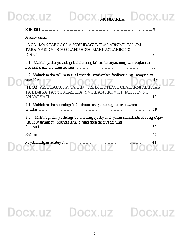   MUNDARIJA:
KIRISH………………………………………………………………………3
Asosiy qism.
I BOB  .  MAKTABGACHA YOSHDAGI BOLALARNING TA’LIM 
TARBIYASIDA   RIVOJLANISHISH  MARKAZLARINING  
O’RNI………………………………………………………………...………5
1.1.  Maktabgacha yoshdagi bolalarning ta’lim-tarbiyasining va rivojlanish 
markazlarining o’ziga xosligi…………………………………………………5
1.2. Maktabgacha ta’lim tashkilotlarida  markazlar  faoliyatining   maqsad va 
vazifalari………………………………………………………………………13
II BOB.  AKTABGACHA TA’LIM TASHKILOTIDA BOLALARNI MAKTAB 
TA’LIMIGA TAYYORLASHDA RIVOJLANTIRUVCHI MUHITNING 
AHAMIYATI ……………………………………………………………..….19
2.1.   Maktabgacha yoshdagi bola shaxsi rivojlanishiga ta'sir etuvchi 
omillar……………………………………………………………………...…19
2.2.    Maktabgacha yoshdagi bolalarning ijodiy faoliyatini shakllantirishning o'quv 
-uslubiy ta'minoti .  Markazlarni o‘rgatishda tarbiyachining 
faoliyati…………………………………………………………………….…30
Xulosa…………………………………………………………………..…….40
Foydalanilgan adabiyotlar……………………………………………………41.
2 