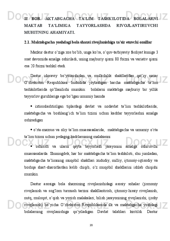 II   BOB.   AKTABGACHA   TA’LIM   TASHKILOTIDA   BOLALARNI
MAKTAB   TA’LIMIGA   TAYYORLASHDA   RIVOJLANTIRUVCHI
MUHITNING AHAMIYATI .
2.1. Maktabgacha yoshdagi bola shaxsi rivojlanishiga ta'sir etuvchi omillar
Mazkur dastur o’ziga xos bo’lib, unga ko’ra, o’quv-tarbiyaviy faoliyat kuniga 3
soat davomida amalga oshiriladi, uning majburiy qismi 80 foizni va variativ qismi
esa 20 foizni tashkil etadi. 
Dastur   idoraviy   bo’ysunishidan   va   mulkchilik   shakllaridan   qat’iy   nazar
O’zbekiston   Respublikasi   hududida   joylashgan   barcha   maktabgacha   ta’lim
tashkilotlarida   qo’llanilishi   mumkin:     bolalarni   maktabga   majburiy   bir   yillik
tayyorlov guruhlariga ega bo’lgan umumiy hamda
   ixtisoslashtirilgan   tiplardagi   davlat   va   nodavlat   ta’lim   tashkilotlarida;
maktabgacha   va   boshlang‘ich   ta’lim   tizimi   uchun   kadrlar   tayyorlashni   amalga
oshiradigan
   o’rta-maxsus   va  oliy  ta’lim  muassasalarida;     maktabgacha  va   umumiy  o’rta
ta’lim tizimi uchun pedagog-kadrlarnining malakasini
   oshirish   va   ularni   qayta   tayyorlash   jarayonini   amalga   oshiruvchi
muassasalarda.   Shuningdek,   har   bir   maktabgacha   ta’lim   tashkiloti,   shu   jumladan,
maktabgacha   ta’limning   muqobil   shakllari   xududiy,   milliy,   ijtimoiy-iqtisodiy   va
boshqa   shart-sharoitlardan   kelib   chiqib,   o’z   muqobil   shakllarini   ishlab   chiqishi
mumkin. 
Dastur   asosiga   bola   shaxsining   rivojlanishidagi   asosiy   sohalar   (jismoniy
rivojlanish   va   sog‘lom   turmush   tarzini   shakllantirish;   ijtimoiy-hissiy   rivojlanish;
nutq, muloqot, o’qish va yozish malakalari; bilish jarayonining rivojlanishi; ijodiy
rivojlanish)   bo’yicha   O’zbekiston   Respublikasida   ilk   va   maktabgacha   yoshdagi
bolalarning   rivojlanishiga   qo’yiladigan   Davlat   talablari   kiritildi.   Dastur
20 