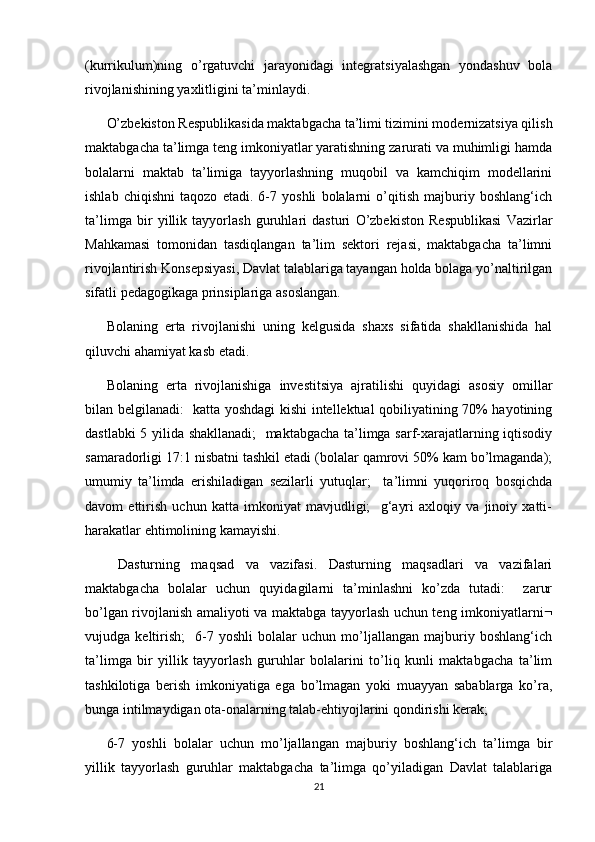 (kurrikulum)ning   o’rgatuvchi   jarayonidagi   integratsiyalashgan   yondashuv   bola
rivojlanishining yaxlitligini ta’minlaydi. 
O’zbekiston Respublikasida maktabgacha ta’limi tizimini modernizatsiya qilish
maktabgacha ta’limga teng imkoniyatlar yaratishning zarurati va muhimligi hamda
bolalarni   maktab   ta’limiga   tayyorlashning   muqobil   va   kamchiqim   modellarini
ishlab   chiqishni   taqozo   etadi.   6-7   yoshli   bolalarni   o’qitish   majburiy   boshlang‘ich
ta’limga   bir   yillik   tayyorlash   guruhlari   dasturi   O’zbekiston   Respublikasi   Vazirlar
Mahkamasi   tomonidan   tasdiqlangan   ta’lim   sektori   rejasi,   maktabgacha   ta’limni
rivojlantirish Konsepsiyasi, Davlat talablariga tayangan holda bolaga yo’naltirilgan
sifatli pedagogikaga prinsiplariga asoslangan. 
Bolaning   erta   rivojlanishi   uning   kelgusida   shaxs   sifatida   shakllanishida   hal
qiluvchi ahamiyat kasb etadi. 
Bolaning   erta   rivojlanishiga   investitsiya   ajratilishi   quyidagi   asosiy   omillar
bilan belgilanadi:   katta yoshdagi kishi intellektual qobiliyatining 70% hayotining
dastlabki 5 yilida shakllanadi;    maktabgacha ta’limga sarf-xarajatlarning iqtisodiy
samaradorligi 17:1 nisbatni tashkil etadi (bolalar qamrovi 50% kam bo’lmaganda);
umumiy   ta’limda   erishiladigan   sezilarli   yutuqlar;     ta’limni   yuqoriroq   bosqichda
davom   ettirish   uchun   katta   imkoniyat   mavjudligi;     g‘ayri   axloqiy   va   jinoiy   xatti-
harakatlar ehtimolining kamayishi.
  Dasturning   maqsad   va   vazifasi.   Dasturning   maqsadlari   va   vazifalari
maktabgacha   bolalar   uchun   quyidagilarni   ta’minlashni   ko’zda   tutadi:     zarur
bo’lgan rivojlanish amaliyoti va maktabga tayyorlash uchun teng imkoniyatlarni 
vujudga   keltirish;     6-7   yoshli   bolalar   uchun   mo’ljallangan   majburiy   boshlang‘ich
ta’limga   bir   yillik   tayyorlash   guruhlar   bolalarini   to’liq   kunli   maktabgacha   ta’lim
tashkilotiga   berish   imkoniyatiga   ega   bo’lmagan   yoki   muayyan   sabablarga   ko’ra,
bunga intilmaydigan ota-onalarning talab-ehtiyojlarini qondirishi kerak;  
6-7   yoshli   bolalar   uchun   mo’ljallangan   majburiy   boshlang‘ich   ta’limga   bir
yillik   tayyorlash   guruhlar   maktabgacha   ta’limga   qo’yiladigan   Davlat   talablariga
21 