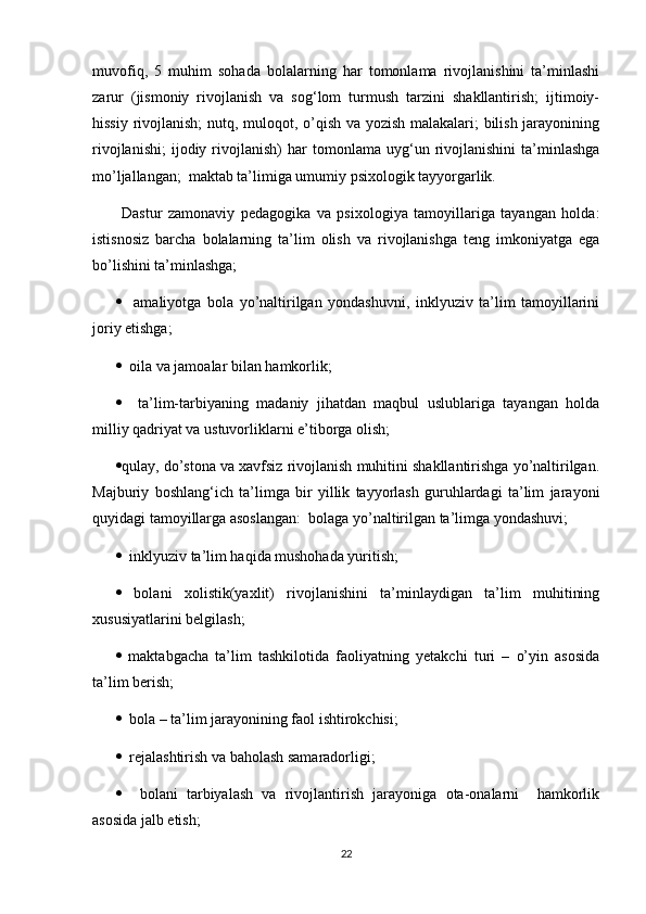 muvofiq,   5   muhim   sohada   bolalarning   har   tomonlama   rivojlanishini   ta’minlashi
zarur   (jismoniy   rivojlanish   va   sog‘lom   turmush   tarzini   shakllantirish;   ijtimoiy-
hissiy rivojlanish;  nutq, muloqot, o’qish va yozish malakalari; bilish jarayonining
rivojlanishi;   ijodiy  rivojlanish)   har   tomonlama   uyg‘un  rivojlanishini   ta’minlashga
mo’ljallangan;  maktab ta’limiga umumiy psixologik tayyorgarlik.
  Dastur   zamonaviy   pedagogika   va   psixologiya   tamoyillariga   tayangan   holda:
istisnosiz   barcha   bolalarning   ta’lim   olish   va   rivojlanishga   teng   imkoniyatga   ega
bo’lishini ta’minlashga; 
     amaliyotga   bola   yo’naltirilgan   yondashuvni,   inklyuziv   ta’lim   tamoyillarini
joriy etishga;
   oila va jamoalar bilan hamkorlik;
     ta’lim-tarbiyaning   madaniy   jihatdan   maqbul   uslublariga   tayangan   holda
milliy qadriyat va ustuvorliklarni e’tiborga olish;  
 qulay, do’stona va xavfsiz rivojlanish muhitini shakllantirishga yo’naltirilgan.
Majburiy   boshlang‘ich   ta’limga   bir   yillik   tayyorlash   guruhlardagi   ta’lim   jarayoni
quyidagi tamoyillarga asoslangan:  bolaga yo’naltirilgan ta’limga yondashuvi;
   inklyuziv ta’lim haqida mushohada yuritish;
   bolani   xolistik(yaxlit)   rivojlanishini   ta’minlaydigan   ta’lim   muhitining
xususiyatlarini belgilash; 
   maktabgacha   ta’lim   tashkilotida   faoliyatning   yetakchi   turi   –   o’yin   asosida
ta’lim berish;
   bola – ta’lim jarayonining faol ishtirokchisi; 
   rejalashtirish va baholash samaradorligi;
     bolani   tarbiyalash   va   rivojlantirish   jarayoniga   ota-onalarni     hamkorlik
asosida jalb etish;
22 