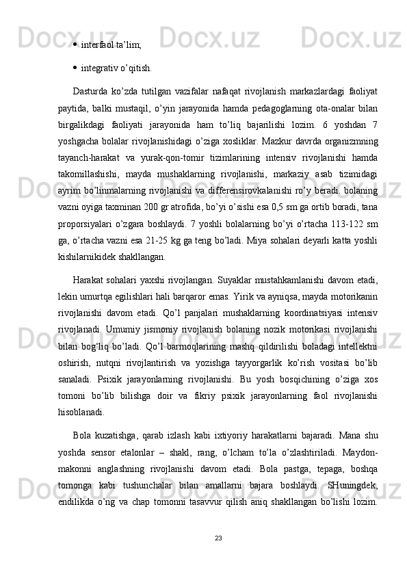    interfaol ta’lim;
   integrativ o’qitish.
Dasturda   ko’zda   tutilgan   vazifalar   nafaqat   rivojlanish   markazlardagi   faoliyat
paytida,   balki   mustaqil,   o’yin   jarayonida   hamda   pedagoglarning   ota-onalar   bilan
birgalikdagi   faoliyati   jarayonida   ham   to’liq   bajarilishi   lozim.   6   yoshdan   7
yoshgacha   bolalar   rivojlanishidagi  o’ziga  xosliklar.  Mazkur   davrda   organizmning
tayanch-harakat   va   yurak-qon-tomir   tizimlarining   intensiv   rivojlanishi   hamda
takomillashishi,   mayda   mushaklarning   rivojlanishi,   markaziy   asab   tizimidagi
ayrim  bo’linmalarning rivojlanishi  va differensirovkalanishi  ro’y beradi. bolaning
vazni oyiga taxminan 200 gr atrofida, bo’yi o’sishi esa 0,5 sm ga ortib boradi, tana
proporsiyalari   o’zgara   boshlaydi.   7   yoshli   bolalarning   bo’yi   o’rtacha   113-122   sm
ga, o’rtacha vazni esa 21-25 kg ga teng bo’ladi. Miya sohalari deyarli katta yoshli
kishilarnikidek shakllangan. 
Harakat sohalari  yaxshi  rivojlangan.   Suyaklar mustahkamlanishi  davom  etadi,
lekin umurtqa egilishlari hali barqaror emas. Yirik va ayniqsa, mayda motorikanin
rivojlanishi   davom   etadi.   Qo’l   panjalari   mushaklarning   koordinatsiyasi   intensiv
rivojlanadi.   Umumiy   jismoniy   rivojlanish   bolaning   nozik   motorikasi   rivojlanishi
bilan   bog‘liq   bo’ladi.   Qo’l   barmoqlarining   mashq   qildirilishi   boladagi   intellektni
oshirish,   nutqni   rivojlantirish   va   yozishga   tayyorgarlik   ko’rish   vositasi   bo’lib
sanaladi.   Psixik   jarayonlarning   rivojlanishi.   Bu   yosh   bosqichining   o’ziga   xos
tomoni   bo’lib   bilishga   doir   va   fikriy   psixik   jarayonlarning   faol   rivojlanishi
hisoblanadi. 
Bola   kuzatishga,   qarab   izlash   kabi   ixtiyoriy   harakatlarni   bajaradi.   Mana   shu
yoshda   sensor   etalonlar   –   shakl,   rang,   o’lcham   to’la   o’zlashtiriladi.   Maydon-
makonni   anglashning   rivojlanishi   davom   etadi.   Bola   pastga,   tepaga,   boshqa
tomonga   kabi   tushunchalar   bilan   amallarni   bajara   boshlaydi.   SHuningdek,
endilikda   o’ng   va   chap   tomonni   tasavvur   qilish   aniq   shakllangan   bo’lishi   lozim.
23