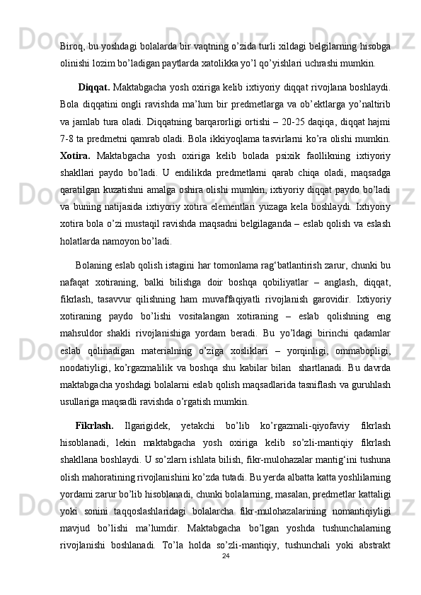 Biroq, bu yoshdagi bolalarda bir vaqtning o’zida turli xildagi belgilarning hisobga
olinishi lozim bo’ladigan paytlarda xatolikka yo’l qo’yishlari uchrashi mumkin.
  Diqqat.   Maktabgacha yosh oxiriga kelib ixtiyoriy diqqat rivojlana boshlaydi.
Bola   diqqatini   ongli   ravishda   ma’lum   bir   predmetlarga   va   ob’ektlarga   yo’naltirib
va jamlab tura oladi. Diqqatning barqarorligi ortishi – 20-25 daqiqa, diqqat hajmi
7-8 ta predmetni qamrab oladi. Bola ikkiyoqlama tasvirlarni ko’ra olishi mumkin.
Xotira.   Maktabgacha   yosh   oxiriga   kelib   bolada   psixik   faollikning   ixtiyoriy
shakllari   paydo   bo’ladi.   U   endilikda   predmetlarni   qarab   chiqa   oladi,   maqsadga
qaratilgan kuzatishni amalga oshira olishi mumkin, ixtiyoriy diqqat paydo bo’ladi
va   buning   natijasida   ixtiyoriy   xotira   elementlari   yuzaga   kela   boshlaydi.   Ixtiyoriy
xotira bola o’zi mustaqil ravishda maqsadni belgilaganda – eslab qolish va eslash
holatlarda namoyon bo’ladi. 
Bolaning eslab qolish istagini har tomonlama rag‘batlantirish zarur, chunki bu
nafaqat   xotiraning,   balki   bilishga   doir   boshqa   qobiliyatlar   –   anglash,   diqqat,
fikrlash,   tasavvur   qilishning   ham   muvaffaqiyatli   rivojlanish   garovidir.   Ixtiyoriy
xotiraning   paydo   bo’lishi   vositalangan   xotiraning   –   eslab   qolishning   eng
mahsuldor   shakli   rivojlanishiga   yordam   beradi.   Bu   yo’ldagi   birinchi   qadamlar
eslab   qolinadigan   materialning   o’ziga   xosliklari   –   yorqinligi,   ommabopligi,
noodatiyligi,   ko’rgazmalilik   va   boshqa   shu   kabilar   bilan     shartlanadi.   Bu   davrda
maktabgacha yoshdagi bolalarni eslab qolish maqsadlarida tasniflash va guruhlash
usullariga maqsadli ravishda o’rgatish mumkin. 
Fikrlash.   Ilgarigidek,   yetakchi   bo’lib   ko’rgazmali-qiyofaviy   fikrlash
hisoblanadi,   lekin   maktabgacha   yosh   oxiriga   kelib   so’zli-mantiqiy   fikrlash
shakllana boshlaydi.   U so’zlarn ishlata bilish, fikr-mulohazalar mantig‘ini tushuna
olish mahoratining rivojlanishini ko’zda tutadi. Bu yerda albatta katta yoshlilarning
yordami zarur bo’lib hisoblanadi, chunki bolalarning, masalan, predmetlar kattaligi
yoki   sonini   taqqoslashlaridagi   bolalarcha   fikr-mulohazalarining   nomantiqiyligi
mavjud   bo’lishi   ma’lumdir.   Maktabgacha   bo’lgan   yoshda   tushunchalarning
rivojlanishi   boshlanadi.   To’la   holda   so’zli-mantiqiy,   tushunchali   yoki   abstrakt
24 