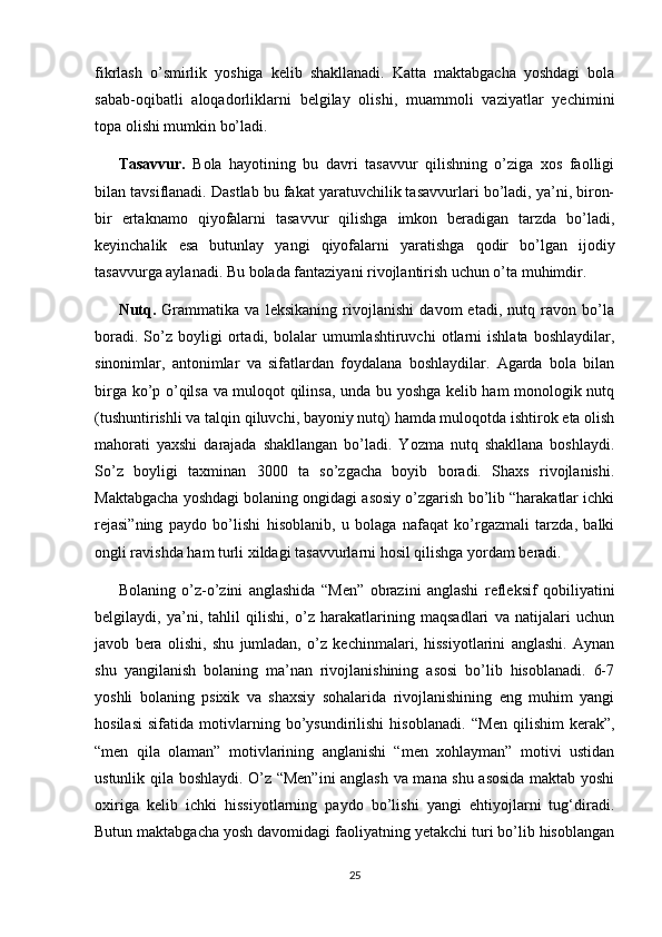 fikrlash   o’smirlik   yoshiga   kelib   shakllanadi.   Katta   maktabgacha   yoshdagi   bola
sabab-oqibatli   aloqadorliklarni   belgilay   olishi,   muammoli   vaziyatlar   yechimini
topa olishi mumkin bo’ladi. 
Tasavvur.   Bola   hayotining   bu   davri   tasavvur   qilishning   o’ziga   xos   faolligi
bilan tavsiflanadi. Dastlab bu fakat yaratuvchilik tasavvurlari bo’ladi, ya’ni, biron-
bir   ertaknamo   qiyofalarni   tasavvur   qilishga   imkon   beradigan   tarzda   bo’ladi,
keyinchalik   esa   butunlay   yangi   qiyofalarni   yaratishga   qodir   bo’lgan   ijodiy
tasavvurga aylanadi. Bu bolada fantaziyani rivojlantirish uchun o’ta muhimdir. 
Nutq.   Grammatika   va   leksikaning   rivojlanishi   davom   etadi,   nutq   ravon   bo’la
boradi.   So’z   boyligi   ortadi,  bolalar   umumlashtiruvchi   otlarni   ishlata   boshlaydilar,
sinonimlar,   antonimlar   va   sifatlardan   foydalana   boshlaydilar.   Agarda   bola   bilan
birga ko’p o’qilsa va muloqot qilinsa, unda bu yoshga kelib ham monologik nutq
(tushuntirishli va talqin qiluvchi, bayoniy nutq) hamda muloqotda ishtirok eta olish
mahorati   yaxshi   darajada   shakllangan   bo’ladi.   Yozma   nutq   shakllana   boshlaydi.
So’z   boyligi   taxminan   3000   ta   so’zgacha   boyib   boradi.   Shaxs   rivojlanishi.
Maktabgacha yoshdagi bolaning ongidagi asosiy o’zgarish bo’lib “harakatlar ichki
rejasi”ning   paydo   bo’lishi   hisoblanib,   u   bolaga   nafaqat   ko’rgazmali   tarzda,   balki
ongli ravishda ham turli xildagi tasavvurlarni hosil qilishga yordam beradi. 
Bolaning   o’z-o’zini   anglashida   “Men”   obrazini   anglashi   refleksif   qobiliyatini
belgilaydi,   ya’ni,   tahlil   qilishi,   o’z   harakatlarining   maqsadlari   va   natijalari   uchun
javob   bera   olishi,   shu   jumladan,   o’z   kechinmalari,   hissiyotlarini   anglashi.   Aynan
shu   yangilanish   bolaning   ma’nan   rivojlanishining   asosi   bo’lib   hisoblanadi.   6-7
yoshli   bolaning   psixik   va   shaxsiy   sohalarida   rivojlanishining   eng   muhim   yangi
hosilasi   sifatida   motivlarning   bo’ysundirilishi   hisoblanadi.   “Men   qilishim   kerak”,
“men   qila   olaman”   motivlarining   anglanishi   “men   xohlayman”   motivi   ustidan
ustunlik qila boshlaydi. O’z “Men”ini  anglash va mana shu asosida maktab yoshi
oxiriga   kelib   ichki   hissiyotlarning   paydo   bo’lishi   yangi   ehtiyojlarni   tug‘diradi.
Butun maktabgacha yosh davomidagi faoliyatning yetakchi turi bo’lib hisoblangan
25 