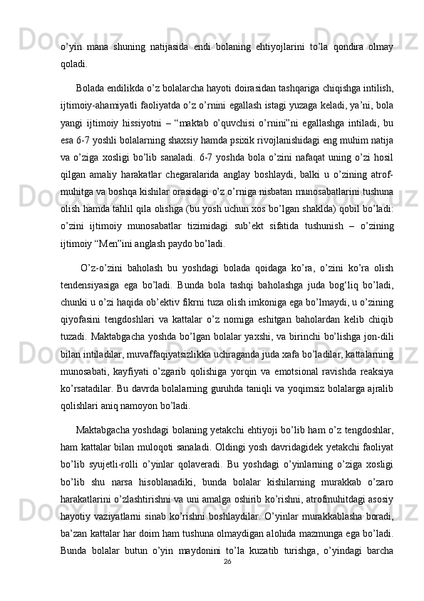 o’yin   mana   shuning   natijasida   endi   bolaning   ehtiyojlarini   to’la   qondira   olmay
qoladi. 
Bolada endilikda o’z bolalarcha hayoti doirasidan tashqariga chiqishga intilish,
ijtimoiy-ahamiyatli faoliyatda o’z o’rnini egallash istagi yuzaga keladi, ya’ni, bola
yangi   ijtimoiy   hissiyotni   –   “maktab   o’quvchisi   o’rnini”ni   egallashga   intiladi,   bu
esa 6-7 yoshli bolalarning shaxsiy hamda psixik rivojlanishidagi eng muhim natija
va   o’ziga   xosligi   bo’lib   sanaladi.   6-7   yoshda   bola   o’zini   nafaqat   uning   o’zi   hosil
qilgan   amaliy   harakatlar   chegaralarida   anglay   boshlaydi,   balki   u   o’zining   atrof-
muhitga va boshqa kishilar orasidagi o’z o’rniga nisbatan munosabatlarini tushuna
olish hamda tahlil qila olishga (bu yosh uchun xos bo’lgan shaklda) qobil bo’ladi:
o’zini   ijtimoiy   munosabatlar   tizimidagi   sub’ekt   sifatida   tushunish   –   o’zining
ijtimoiy “Men”ini anglash paydo bo’ladi.
  O’z-o’zini   baholash   bu   yoshdagi   bolada   qoidaga   ko’ra,   o’zini   ko’ra   olish
tendensiyasiga   ega   bo’ladi.   Bunda   bola   tashqi   baholashga   juda   bog‘liq   bo’ladi,
chunki u o’zi haqida ob’ektiv fikrni tuza olish imkoniga ega bo’lmaydi, u o’zining
qiyofasini   tengdoshlari   va   kattalar   o’z   nomiga   eshitgan   baholardan   kelib   chiqib
tuzadi. Maktabgacha  yoshda bo’lgan bolalar  yaxshi, va birinchi  bo’lishga jon-dili
bilan intiladilar, muvaffaqiyatsizlikka uchraganda juda xafa bo’ladilar, kattalarning
munosabati,   kayfiyati   o’zgarib   qolishiga   yorqin   va   emotsional   ravishda   reaksiya
ko’rsatadilar. Bu davrda bolalarning guruhda taniqli va yoqimsiz bolalarga ajralib
qolishlari aniq namoyon bo’ladi. 
Maktabgacha yoshdagi bolaning yetakchi ehtiyoji bo’lib ham o’z tengdoshlar,
ham kattalar bilan muloqoti sanaladi. Oldingi yosh davridagidek yetakchi faoliyat
bo’lib   syujetli-rolli   o’yinlar   qolaveradi.   Bu   yoshdagi   o’yinlarning   o’ziga   xosligi
bo’lib   shu   narsa   hisoblanadiki,   bunda   bolalar   kishilarning   murakkab   o’zaro
harakatlarini o’zlashtirishni va uni amalga oshirib ko’rishni, atrofmuhitdagi asosiy
hayotiy  vaziyatlarni   sinab   ko’rishni   boshlaydilar.   O’yinlar   murakkablasha   boradi,
ba’zan kattalar har doim ham tushuna olmaydigan alohida mazmunga ega bo’ladi.
Bunda   bolalar   butun   o’yin   maydonini   to’la   kuzatib   turishga,   o’yindagi   barcha
26 