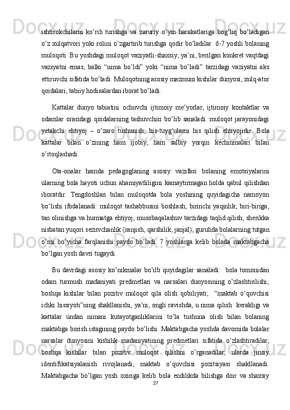 ishtirokchilarni   ko’rib   turishga   va   zaruriy   o’yin   harakatlariga   bog‘liq   bo’ladigan
o’z xulqatvori yoki rolini o’zgartirib turishga qodir bo’ladilar. 6-7 yoshli bolaning
muloqoti. Bu yoshdagi muloqot vaziyatli-shaxsiy, ya’ni, berilgan konkret vaqtdagi
vaziyatni   emas,   balki   “nima   bo’ldi”   yoki   “nima   bo’ladi”   tarzidagi   vaziyatni   aks
ettiruvchi sifatida bo’ladi. Muloqotning asosiy mazmuni kishilar dunyosi, xulq-ator
qoidalari, tabiiy hodisalardan iborat bo’ladi. 
Kattalar   dunyo   tabiatini   ochuvchi   ijtimoiy   me’yorlar,   ijtimoiy   kontaktlar   va
odamlar   orasidagi   qoidalarning   tashuvchisi   bo’lib   sanaladi.   muloqot   jarayonidagi
yetakchi   ehtiyoj   –   o’zaro   tushunish,   his-tuyg‘ularni   his   qilish   ehtiyojidir.   Bola
kattalar   bilan   o’zining   ham   ijobiy,   ham   salbiy   yorqin   kechinmalari   bilan
o’rtoqlashadi. 
Ota-onalar   hamda   pedagoglaning   asosiy   vazifasi   bolaning   emotsiyalarini
ularning bola hayoti  uchun ahamiyatliligini  kamaytirmagan holda qabul  qilishdan
iboratdir.   Tengdoshlari   bilan   muloqotda   bola   yoshining   quyidagicha   namoyon
bo’lishi  ifodalanadi:  muloqot   tashabbusini  boshlash;   birinchi   yaqinlik;  biri-biriga,
tan olinishga va hurmatga ehtiyoj; musobaqalashuv tarzidagi taqlid qilish; sherikka
nisbatan yuqori sezuvchanlik (ranjish, qarshilik, janjal); guruhda bolalarning tutgan
o’rni   bo’yicha   farqlanishi   paydo   bo’ladi.   7   yoshlarga   kelib   bolada   maktabgacha
bo’lgan yosh davri tugaydi. 
Bu   davrdagi   asosiy   ko’nikmalar   bo’ilb   quyidagilar   sanaladi:     bola   tomonidan
odam   turmush   madaniyati   predmetlari   va   narsalari   dunyosining   o’zlashtirilishi;
boshqa   kishilar   bilan   pozitiv   muloqot   qila   olish   qobiliyati;     “maktab   o’quvchisi
ichki hissiyoti”ning shakllanishi, ya’ni, ongli ravishda, u nima qilish   kerakligi va
kattalar   undan   nimani   kutayotganliklarini   to’la   tushuna   olish   bilan   bolaning
maktabga borish istagining paydo bo’lishi. Maktabgacha yoshda davomida bolalar
narsalar   dunyosini   kishilik   madaniyatining   predmetlari   sifatida   o’zlashtiradilar;
boshqa   kishilar   bilan   pozitiv   muloqot   qilishni   o’rganadilar;   ularda   jinsiy
identifikatsiyalanish   rivojlanadi,   maktab   o’quvchisi   pozitsiyasi   shakllanadi.
Maktabgacha   bo’lgan   yosh   oxiriga   kelib   bola   endilikda   bilishga   doir   va   shaxsiy
27 