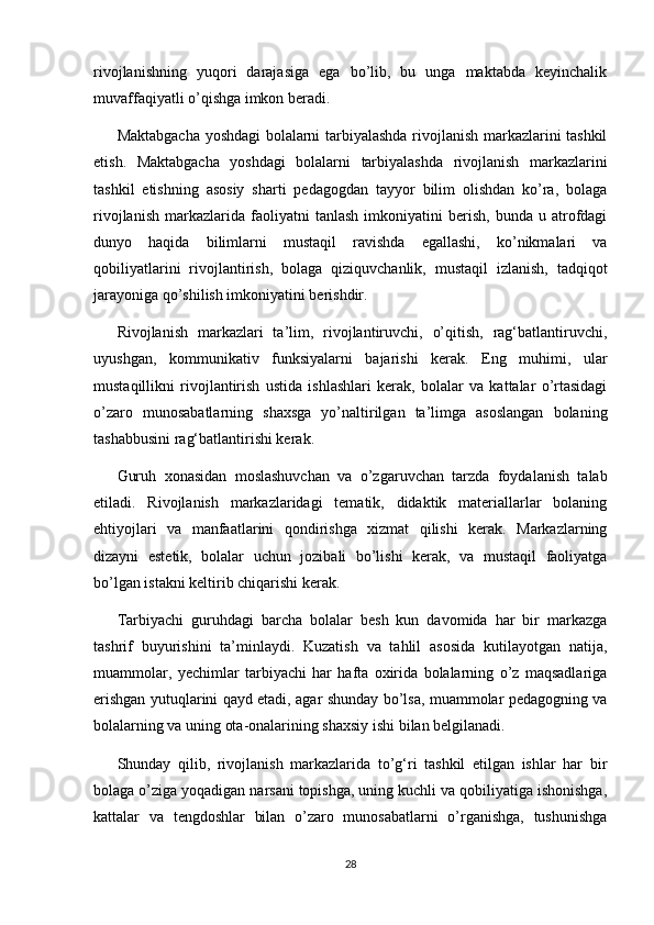 rivojlanishning   yuqori   darajasiga   ega   bo’lib,   bu   unga   maktabda   keyinchalik
muvaffaqiyatli o’qishga imkon beradi. 
Maktabgacha yoshdagi bolalarni tarbiyalashda rivojlanish markazlarini tashkil
etish.   Maktabgacha   yoshdagi   bolalarni   tarbiyalashda   rivojlanish   markazlarini
tashkil   etishning   asosiy   sharti   pedagogdan   tayyor   bilim   olishdan   ko’ra,   bolaga
rivojlanish   markazlarida  faoliyatni   tanlash   imkoniyatini   berish,   bunda  u   atrofdagi
dunyo   haqida   bilimlarni   mustaqil   ravishda   egallashi,   ko’nikmalari   va
qobiliyatlarini   rivojlantirish,   bolaga   qiziquvchanlik,   mustaqil   izlanish,   tadqiqot
jarayoniga qo’shilish imkoniyatini berishdir. 
Rivojlanish   markazlari   ta’lim,   rivojlantiruvchi,   o’qitish,   rag‘batlantiruvchi,
uyushgan,   kommunikativ   funksiyalarni   bajarishi   kerak.   Eng   muhimi,   ular
mustaqillikni   rivojlantirish   ustida   ishlashlari   kerak,   bolalar   va   kattalar   o’rtasidagi
o’zaro   munosabatlarning   shaxsga   yo’naltirilgan   ta’limga   asoslangan   bolaning
tashabbusini rag‘batlantirishi kerak. 
Guruh   xonasidan   moslashuvchan   va   o’zgaruvchan   tarzda   foydalanish   talab
etiladi.   Rivojlanish   markazlaridagi   tematik,   didaktik   materiallarlar   bolaning
ehtiyojlari   va   manfaatlarini   qondirishga   xizmat   qilishi   kerak.   Markazlarning
dizayni   estetik,   bolalar   uchun   jozibali   bo’lishi   kerak,   va   mustaqil   faoliyatga
bo’lgan istakni keltirib chiqarishi kerak. 
Tarbiyachi   guruhdagi   barcha   bolalar   besh   kun   davomida   har   bir   markazga
tashrif   buyurishini   ta’minlaydi.   Kuzatish   va   tahlil   asosida   kutilayotgan   natija,
muammolar,   yechimlar   tarbiyachi   har   hafta   oxirida   bolalarning   o’z   maqsadlariga
erishgan yutuqlarini qayd etadi, agar shunday bo’lsa, muammolar pedagogning va
bolalarning va uning ota-onalarining shaxsiy ishi bilan belgilanadi. 
Shunday   qilib,   rivojlanish   markazlarida   to’g‘ri   tashkil   etilgan   ishlar   har   bir
bolaga o’ziga yoqadigan narsani topishga, uning kuchli va qobiliyatiga ishonishga,
kattalar   va   tengdoshlar   bilan   o’zaro   munosabatlarni   o’rganishga,   tushunishga
28 