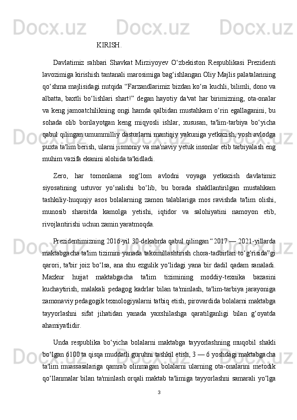     
                          KIRISH.
Davlatimiz   rahbari   Shavkat   Mirziyoyev   O‘zbekiston   Respublikasi   Prezidenti
lavozimiga kirishish tantanali marosimiga bag‘ishlangan Oliy Majlis palatalarining
qo‘shma majlisidagi nutqida “Farzandlarimiz bizdan ko‘ra kuchli, bilimli, dono va
albatta,   baxtli   bo‘lishlari   shart!”   degan   hayotiy   da'vat   har   birimizning,   ota-onalar
va keng jamoatchilikning ongi  hamda qalbidan mustahkam  o‘rin egallaganini, bu
sohada   olib   borilayotgan   keng   miqyosli   ishlar,   xususan,   ta'lim-tarbiya   bo‘yicha
qabul qilingan umummilliy dasturlarni mantiqiy yakuniga yetkazish, yosh avlodga
puxta ta'lim berish, ularni jismoniy va ma'naviy yetuk insonlar etib tarbiyalash eng
muhim vazifa ekanini alohida ta'kidladi. 
Zero,   har   tomonlama   sog‘lom   avlodni   voyaga   yetkazish   davlatimiz
siyosatining   ustuvor   yo‘nalishi   bo‘lib,   bu   borada   shakllantirilgan   mustahkam
tashkiliy-huquqiy   asos   bolalarning   zamon   talablariga   mos   ravishda   ta'lim   olishi,
munosib   sharoitda   kamolga   yetishi,   iqtidor   va   salohiyatini   namoyon   etib,
rivojlantirishi uchun zamin yaratmoqda. 
Prezidentimizning 2016-yil 30-dekabrda qabul qilingan “2017 — 2021-yillarda
maktabgacha ta'lim tizimini yanada takomillashtirish chora-tadbirlari to‘g‘risida”gi
qarori, ta'bir joiz bo‘lsa, ana shu ezgulik yo‘lidagi  yana bir dadil qadam  sanaladi.
Mazkur   hujjat   maktabgacha   ta'lim   tizimining   moddiy-texnika   bazasini
kuchaytirish,   malakali   pedagog   kadrlar   bilan   ta'minlash,   ta'lim-tarbiya   jarayoniga
zamonaviy pedagogik texnologiyalarni tatbiq etish, pirovardida bolalarni maktabga
tayyorlashni   sifat   jihatidan   yanada   yaxshilashga   qaratilganligi   bilan   g‘oyatda
ahamiyatlidir. 
Unda   respublika   bo‘yicha   bolalarni   maktabga   tayyorlashning   muqobil   shakli
bo‘lgan 6100 ta qisqa muddatli guruhni tashkil etish, 3 — 6 yoshdagi maktabgacha
ta'lim   muassasalariga   qamrab   olinmagan   bolalarni   ularning   ota-onalarini   metodik
qo‘llanmalar bilan ta'minlash orqali maktab ta'limiga tayyorlashni samarali yo‘lga
3 