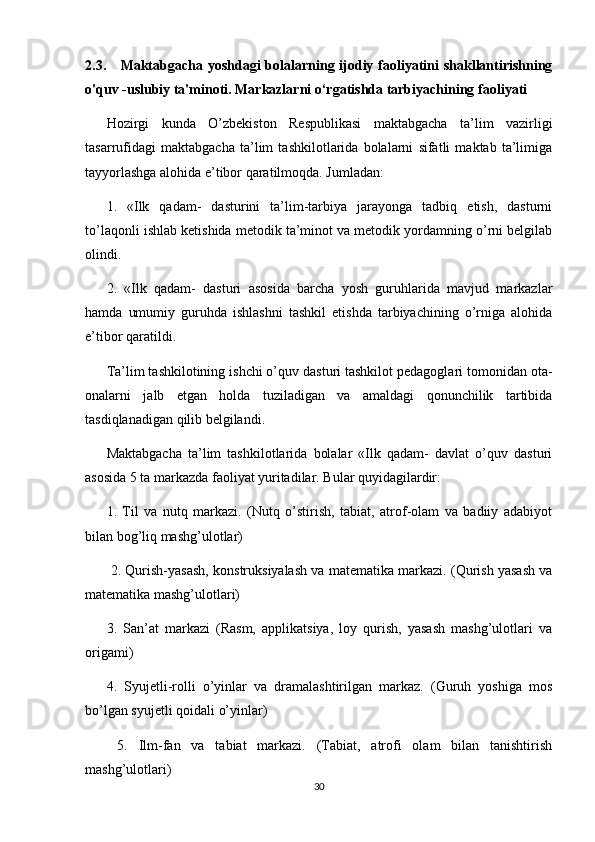 2.3.      Maktabgacha yoshdagi  bolalarning ijodiy faoliyatini shakllantirishning
o'quv -uslubiy ta'minoti. Markazlarni o‘rgatishda tarbiyachining  faoliyati
Hozirgi   kunda   O’zbekiston   Respublikasi   maktabgacha   ta’lim   vazirligi
tasarrufidagi   maktabgacha   ta’lim   tashkilotlarida   bolalarni   sifatli   maktab   ta’limiga
tayyorlashga alohida e’tibor qaratilmoqda. Jumladan: 
1.   «Ilk   qadam-   dasturini   ta’lim-tarbiya   jarayonga   tadbiq   etish,   dasturni
to’laqonli ishlab ketishida metodik ta’minot va metodik yordamning o’rni belgilab
olindi. 
2.   «Ilk   qadam-   dasturi   asosida   barcha   yosh   guruhlarida   mavjud   markazlar
hamda   umumiy   guruhda   ishlashni   tashkil   etishda   tarbiyachining   o’rniga   alohida
e’tibor qaratildi. 
Ta’lim tashkilotining ishchi o’quv dasturi tashkilot pedagoglari tomonidan ota-
onalarni   jalb   etgan   holda   tuziladigan   va   amaldagi   qonunchilik   tartibida
tasdiqlanadigan qilib belgilandi. 
Maktabgacha   ta’lim   tashkilotlarida   bolalar   «Ilk   qadam-   davlat   o’quv   dasturi
asosida 5 ta markazda faoliyat yuritadilar. Bular quyidagilardir: 
1.   Til   va   nutq   markazi.   (Nutq   o’stirish,   tabiat,   atrof-olam   va   badiiy   adabiyot
bilan bog’liq mashg’ulotlar)
  2. Qurish-yasash, konstruksiyalash va matematika markazi. (Qurish yasash va
matematika mashg’ulotlari) 
3.   San’at   markazi   (Rasm,   applikatsiya,   loy   qurish,   yasash   mashg’ulotlari   va
origami) 
4.   Syujetli-rolli   o’yinlar   va   dramalashtirilgan   markaz.   (Guruh   yoshiga   mos
bo’lgan syujetli qoidali o’yinlar)
  5.   Ilm-fan   va   tabiat   markazi.   (Tabiat,   atrofi   olam   bilan   tanishtirish
mashg’ulotlari) 
30 