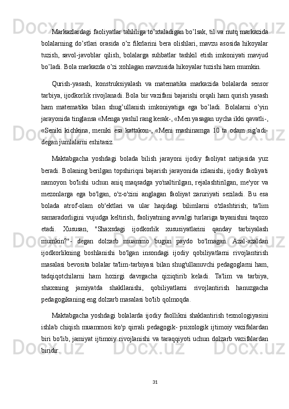 Markazlardagi faoliyatlar tahliliga to’xtaladigan bo’lsak, til va nutq markazida
bolalarning do’stlari  orasida o’z fikrlarini  bera  olishlari,  mavzu asosida  hikoyalar
tuzish,   savol-javoblar   qilish,   bolalarga   suhbatlar   tashkil   etish   imkoniyati   mavjud
bo’ladi. Bola markazda o’zi xohlagan mavzusida hikoyalar tuzishi ham mumkin. 
Qurish-yasash,   konstruksiyalash   va   matematika   markazida   bolalarda   sensor
tarbiya, ijodkorlik rivojlanadi. Bola bir vazifani bajarishi orqali ham qurish yasash
ham   matematika   bilan   shug’ullanish   imkoniyatiga   ega   bo’ladi.   Bolalarni   o’yin
jarayonida tinglansa «Menga yashil rang kerak-, «Men yasagan uycha ikki qavatli-,
«Seniki   kichkina,   meniki   esa   kattakon-,   «Meni   mashinamga   10   ta   odam   sig’adi-
degan jumlalarni eshitasiz. 
Maktabgacha   yoshdagi   bolada   bilish   jarayoni   ijodiy   faoliyat   natijasida   yuz
beradi. Bolaning berilgan topshiriqni bajarish jarayonida izlanishi, ijodiy faoliyati
namoyon   bo'lishi   uchun   aniq   maqsadga   yo'naltirilgan,   rejalashtirilgan,   me'yor   va
mezonlarga   ega   bo'lgan,   o'z-o'zini   anglagan   faoliyat   zaruriyati   seziladi.   Bu   esa
bolada   atrof-olam   ob'ektlari   va   ular   haqidagi   bilimlarni   o'zlashtirish;   ta'lim
samaradorligini vujudga keltirish, faoliyatning avvalgi  turlariga tayanishni  taqozo
etadi.   Xususan,   "Shaxsdagi   ijodkorlik   xususiyatlarini   qanday   tarbiyalash
mumkin?"-   degan   dolzarb   muammo   bugun   paydo   bo'lmagan.   Azal-azaldan
ijodkorlikning   boshlanishi   bo'lgan   insondagi   ijodiy   qobiliyatlarni   rivojlantirish
masalasi  bevosita bolalar ta'lim-tarbiyasi bilan shug'ullanuvchi  pedagoglarni ham,
tadqiqotchilarni   ham   hozirgi   davrgacha   qiziqtirib   keladi.   Ta'lim   va   tarbiya,
shaxsning   jamiyatda   shakllanishi,   qobiliyatlarni   rivojlantirish   hanuzgacha
pedagogikaning eng dolzarb masalasi bo'lib qolmoqda.
Maktabgacha   yoshdagi   bolalarda   ijodiy  faollikni   shaklantirish   texnologiyasini
ishlab chiqish muammosi ko'p qirrali pedagogik- psixologik ijtimoiy vazifalardan
biri  bo'lib, jamiyat  ijtimoiy rivojlanishi  va taraqqiyoti  uchun  dolzarb vazifalardan
biridir.
31 