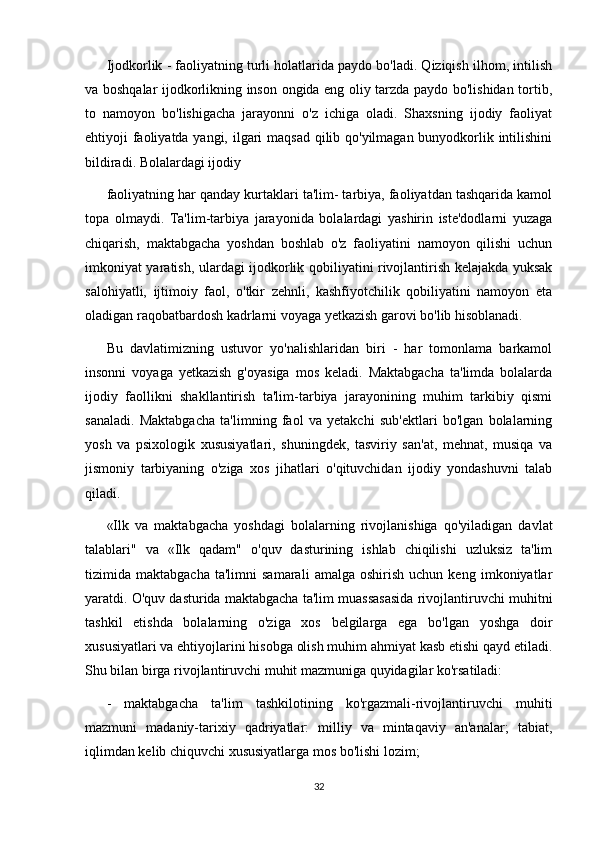 Ijodkorlik - faoliyatning turli holatlarida paydo bo'ladi. Qiziqish ilhom, intilish
va boshqalar ijodkorlikning inson ongida eng oliy tarzda paydo bo'lishidan tortib,
to   namoyon   bo'lishigacha   jarayonni   o'z   ichiga   oladi.   Shaxsning   ijodiy   faoliyat
ehtiyoji faoliyatda yangi, ilgari  maqsad qilib qo'yilmagan bunyodkorlik intilishini
bildiradi. Bolalardagi ijodiy
faoliyatning har qanday kurtaklari ta'lim- tarbiya, faoliyatdan tashqarida kamol
topa   olmaydi.   Ta'lim-tarbiya   jarayonida   bolalardagi   yashirin   iste'dodlarni   yuzaga
chiqarish,   maktabgacha   yoshdan   boshlab   o'z   faoliyatini   namoyon   qilishi   uchun
imkoniyat yaratish, ulardagi ijodkorlik qobiliyatini rivojlantirish kelajakda yuksak
salohiyatli,   ijtimoiy   faol,   o'tkir   zehnli,   kashfiyotchilik   qobiliyatini   namoyon   eta
oladigan raqobatbardosh kadrlarni voyaga yetkazish garovi bo'lib hisoblanadi.
Bu   davlatimizning   ustuvor   yo'nalishlaridan   biri   -   har   tomonlama   barkamol
insonni   voyaga   yetkazish   g'oyasiga   mos   keladi.   Maktabgacha   ta'limda   bolalarda
ijodiy   faollikni   shakllantirish   ta'lim-tarbiya   jarayonining   muhim   tarkibiy   qismi
sanaladi.   Maktabgacha   ta'limning   faol   va   yetakchi   sub'ektlari   bo'lgan   bolalarning
yosh   va   psixologik   xususiyatlari,   shuningdek,   tasviriy   san'at,   mehnat,   musiqa   va
jismoniy   tarbiyaning   o'ziga   xos   jihatlari   o'qituvchidan   ijodiy   yondashuvni   talab
qiladi.
«Ilk   va   maktabgacha   yoshdagi   bolalarning   rivojlanishiga   qo'yiladigan   davlat
talablari"   va   «Ilk   qadam"   o'quv   dasturining   ishlab   chiqilishi   uzluksiz   ta'lim
tizimida  maktabgacha   ta'limni   samarali   amalga   oshirish   uchun   keng   imkoniyatlar
yaratdi. O'quv dasturida maktabgacha ta'lim muassasasida rivojlantiruvchi muhitni
tashkil   etishda   bolalarning   o'ziga   xos   belgilarga   ega   bo'lgan   yoshga   doir
xususiyatlari va ehtiyojlarini hisobga olish muhim ahmiyat kasb etishi qayd etiladi.
Shu bilan birga rivojlantiruvchi muhit mazmuniga quyidagilar ko'rsatiladi:
-   maktabgacha   ta'lim   tashkilotining   ko'rgazmali-rivojlantiruvchi   muhiti
mazmuni   madaniy-tarixiy   qadriyatlar:   milliy   va   mintaqaviy   an'analar;   tabiat,
iqlimdan kelib chiquvchi xususiyatlarga mos bo'lishi lozim;
32 