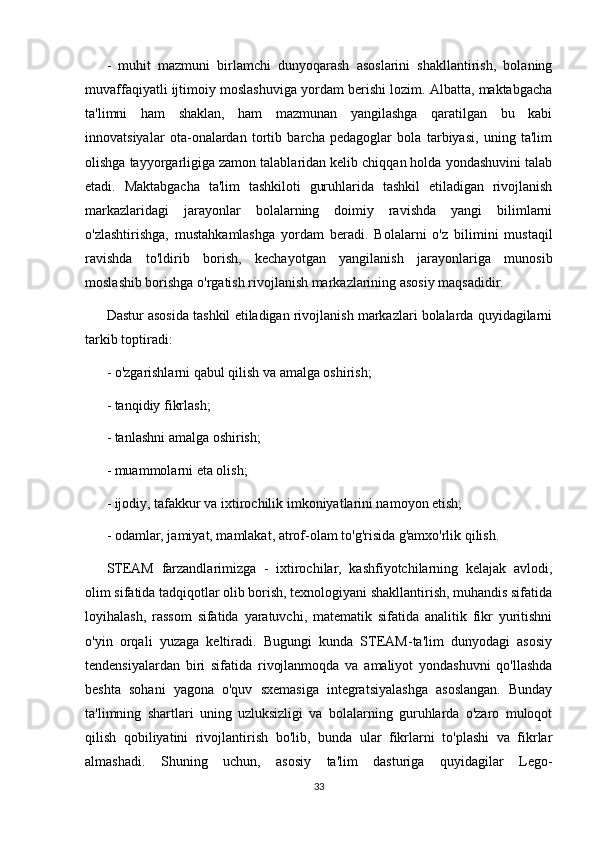 -   muhit   mazmuni   birlamchi   dunyoqarash   asoslarini   shakllantirish,   bolaning
muvaffaqiyatli ijtimoiy moslashuviga yordam berishi lozim. Albatta, maktabgacha
ta'limni   ham   shaklan,   ham   mazmunan   yangilashga   qaratilgan   bu   kabi
innovatsiyalar   ota-onalardan   tortib   barcha   pedagoglar   bola   tarbiyasi,   uning   ta'lim
olishga tayyorgarligiga zamon talablaridan kelib chiqqan holda yondashuvini talab
etadi.   Maktabgacha   ta'lim   tashkiloti   guruhlarida   tashkil   etiladigan   rivojlanish
markazlaridagi   jarayonlar   bolalarning   doimiy   ravishda   yangi   bilimlarni
o'zlashtirishga,   mustahkamlashga   yordam   beradi.   Bolalarni   o'z   bilimini   mustaqil
ravishda   to'ldirib   borish,   kechayotgan   yangilanish   jarayonlariga   munosib
moslashib borishga o'rgatish rivojlanish markazlarining asosiy maqsadidir.
Dastur asosida tashkil etiladigan rivojlanish markazlari bolalarda quyidagilarni
tarkib toptiradi:
- o'zgarishlarni qabul qilish va amalga oshirish;
- tanqidiy fikrlash;
- tanlashni amalga oshirish;
- muammolarni eta olish;
- ijodiy, tafakkur va ixtirochilik imkoniyatlarini namoyon etish;
- odamlar, jamiyat, mamlakat, atrof-olam to'g'risida g'amxo'rlik qilish.
STEAM   farzandlarimizga   -   ixtirochilar,   kashfiyotchilarning   kelajak   avlodi,
olim sifatida tadqiqotlar olib borish, texnologiyani shakllantirish, muhandis sifatida
loyihalash,   rassom   sifatida   yaratuvchi,   matematik   sifatida   analitik   fikr   yuritishni
o'yin   orqali   yuzaga   keltiradi.   Bugungi   kunda   STEAM-ta'lim   dunyodagi   asosiy
tendensiyalardan   biri   sifatida   rivojlanmoqda   va   amaliyot   yondashuvni   qo'llashda
beshta   sohani   yagona   o'quv   sxemasiga   integratsiyalashga   asoslangan.   Bunday
ta'limning   shartlari   uning   uzluksizligi   va   bolalarning   guruhlarda   o'zaro   muloqot
qilish   qobiliyatini   rivojlantirish   bo'lib,   bunda   ular   fikrlarni   to'plashi   va   fikrlar
almashadi.   Shuning   uchun,   asosiy   ta'lim   dasturiga   quyidagilar   Lego-
33 