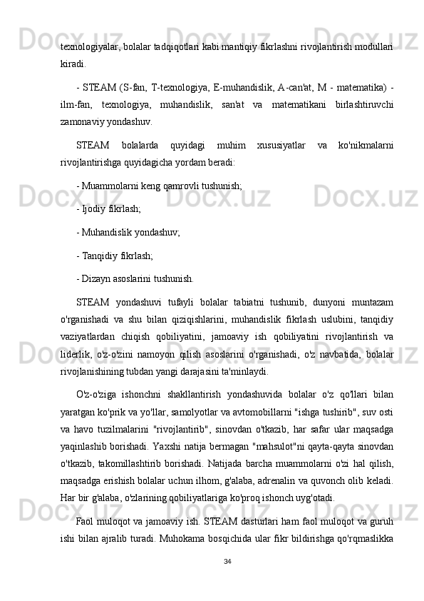 texnologiyalar, bolalar tadqiqotlari kabi mantiqiy fikrlashni rivojlantirish modullari
kiradi.
-  STEAM   (S-fan,  T-texnologiya,  E-muhandislik,  A-can'at,  M   -   matematika)  -
ilm-fan,   texnologiya,   muhandislik,   san'at   va   matematikani   birlashtiruvchi
zamonaviy yondashuv.
STEAM   bolalarda   quyidagi   muhim   xususiyatlar   va   ko'nikmalarni
rivojlantirishga quyidagicha yordam beradi:
- Muammolarni keng qamrovli tushunish;
- Ijodiy fikrlash;
- Muhandislik yondashuv;
- Tanqidiy fikrlash;
- Dizayn asoslarini tushunish.
STEAM   yondashuvi   tufayli   bolalar   tabiatni   tushunib,   dunyoni   muntazam
o'rganishadi   va   shu   bilan   qiziqishlarini,   muhandislik   fikrlash   uslubini,   tanqidiy
vaziyatlardan   chiqish   qobiliyatini,   jamoaviy   ish   qobiliyatini   rivojlantirish   va
liderlik,   o'z-o'zini   namoyon   qilish   asoslarini   o'rganishadi,   o'z   navbatida,   bolalar
rivojlanishining tubdan yangi darajasini ta'minlaydi.
O'z-o'ziga   ishonchni   shakllantirish   yondashuvida   bolalar   o'z   qo'llari   bilan
yaratgan ko'prik va yo'llar, samolyotlar va avtomobillarni "ishga tushirib", suv osti
va   havo   tuzilmalarini   "rivojlantirib",   sinovdan   o'tkazib,   har   safar   ular   maqsadga
yaqinlashib borishadi. Yaxshi natija bermagan "mahsulot"ni qayta-qayta sinovdan
o'tkazib,   takomillashtirib   borishadi.   Natijada   barcha   muammolarni   o'zi   hal   qilish,
maqsadga erishish bolalar uchun ilhom, g'alaba, adrenalin va quvonch olib keladi.
Har bir g'alaba, o'zlarining qobiliyatlariga ko'proq ishonch uyg'otadi.
Faol muloqot va jamoaviy ish. STEAM dasturlari ham faol muloqot va guruh
ishi bilan ajralib turadi. Muhokama bosqichida ular fikr bildirishga qo'rqmaslikka
34 