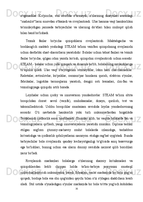 o'rganadilar.   Ko'pincha,   stol   atrofida   o'tirmaydi,   o'zlarining   dizaynlari   asosidagi
"mahsulot"larni sinovdan o'tkazadi va rivojlantiradi. Ular hamma vaqt hamkorlikni
ta'minlaydigan   jamoada   tarbiyachilar   va   ularning   do'stlari   bilan   muloqot   qilish
bilan band bo'lishadi.
Texnik   fanlar   bo'yicha   qiziqishlarni   rivojlantirish.   Maktabgacha   va
boshlang'ich   maktab   yoshidagi   STEAM   ta'limi   vazifasi   qiziqishning   rivojlanishi
uchun dastlabki shart-sharoitlarni yaratishdir. Bolalar uchun tabiat fanlari va texnik
fanlar bo'yicha, qilgan ishni yaxshi ko'rish, qiziqishni rivojlantirish uchun asosdir.
STEAM - bolalar uchun juda qiziqarli va dinamik bo'lib, bolalarning zerikishlariga
to'sqinlik   qiladi.   Ular   vaqt   o'tayotganini   sezmaydilar,   lekin   ham   charchamadilar.
Raketalar,   avtoulovlar,   ko'priklar,   osmono'par   binolarni   qurish,   elektron   o'yinlar,
fabrikalar,   logistika   tarmoqlarini   yaratish,   dengiz   osti   kemalari,   ilm-fan   va
texnologiyaga qiziqishi ortib borada.
Loyihalar   uchun   ijodiy   va   innovatsion   yondashuvlar.   STEAM   ta'limi   oltita
bosqichdan   iborat:   savol   (vazifa),   muhokamalar,   dizayn,   qurilish,   test   va
takomillashtirish.   Ushbu   bosqichlar   muntazam   ravishda   loyiha   yondashuvining
asosidir.   O'z   navbatida   hamkorlik   yoki   turli   imkoniyatlardan   birgalikda
foydalanish ijodkorlik asosi hisoblanadi. Shunday qilib, bir vaqtda bolalarda fan va
texnologiyalarni qo'llash, yangi innovatsiyalarni yaratishi mumkin. Oqilona tashkil
etilgan   sog'lom   ijtimoiy-ma'naviy   muhit   bolalarda   izlanishga,   tashabbus
ko'rsatishga va ijodkorlik qobiliyatlarini namoyon etishga rag'bat uyg'otadi. Bunda
tarbiyachilar   bola   rivojlanishi   qanday   kechayotganligi   to'g'risida   aniq   tasavvurga
ega   bo'lishlari,   buning   uchun   esa   ularni   doimiy   ravishda   nazorat   qilib   borishlari
zarur bo'ladi.
Rivojlanish   markazlari   bolalarga   o'zlarining   shaxsiy   ko'nikmalari   va
qiziqishlaridan   kelib   chiqqan   holda   ta'lim-tarbiya   jarayonini   mustaqil
individuallashtirish imkoniyatini beradi. Masalan, san'at markazida bir bola qog'oz
qirqadi, boshqa bola esa shu qog'ozdan qaychi bilan o'zi o'ylagan shaklchani kesib
oladi. Stol ustida o'ynaladigan o'yinlar markazida bir bola to'rtta yog'och kubikdan
35 