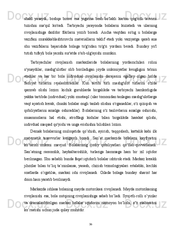 shakl   yasaydi,   boshqa   birovi   esa   yigirma   besh   bo'lakli   karton   qog'ozli   tasvirni
tuzishni   ma'qul   ko'radi.   Tarbiyachi   jarayonda   bolalarni   kuzatadi   va   ularning
rivojlanishiga   daxldor   fikrlarni   yozib   boradi.   Ancha   vaqtdan   so'ng   u   bolalarga
vazifani   murakkablashtiruvchi   materiallarni   taklif   etadi   yoki   vaziyatga   qarab   ana
shu   vazifalarni   bajarishda   bolaga   to'g'ridan   to'g'ri   yordam   beradi.   Bunday   yo'l
tutish tufayli bola yaxshi sur'atda o'sib-ulg'ayishi mumkin.
Tarbiyachilar   rivojlanish   markazlarida   bolalarning   yordamchilari   rolini
o'ynaydilar,   mashg'ulotlar   olib   boriladigan   joyda   imkoniyatlar   kengligini   ta'min
etadilar   va   har   bir   bola   individual   rivojlanishi   darajasini   egallay   olgan   holda
faoliyat   turlarini   rejalashtiradilar.   Kun   tartibi   turli   mashg'ulot   turlarini   o'zida
qamrab   olishi   lozim:   kichik   guruhlarda   birgalikda   va   tarbiyachi   hamkorligida
yakka tartibda (individual) yoki mustaqil (ular tomonidan tanlagan mashg'ulotlarga
vaqt ajratish kerak, chunki bolalar ongli tanlab olishni o'rganadilar, o'z qiziqish va
qobiliyatlarini   amalga   oshiradilar).   Bolalarning   o'z   tanlovlarini   amalga   oshirishi,
muammolarni   hal   etishi,   atrofdagi   kishilar   bilan   birgalikda   harakat   qilishi,
indivdual maqsad qo'yishi va unga erishishni bilishlari lozim.
Demak   bolalarning   muloqatida   qo’shish,   ayirish,   taqqoslash,   kattalik   kabi   ilk
matematik   tasavvurlar   kengayib   boradi.   San’at   markazida   bolalarni   kayfiyatini
ko’tarish   imkoni   mavjud.   Bolalarning   ijodiy   qobiliyatlari   qo’llab-quvvatlanadi.
San’atning   rassomlik,   haykaltaroshlik,   turlariga   hammaga   ham   bir   xil   iqtidor
berilmagan. Shu sababli bunda faqat iqtidorli bolalar ishtirok etadi. Markaz kerakli
jihozlar   bilan   to’liq   ta’minlansa,   yasash,   chizish   texnologiyalari   ertalabki,   kechki
soatlarda   o’rgatilsa,   markaz   ishi   rivojlanadi.   Oilada   bolaga   bunday   sharoit   har
doim ham yaratib berilmaydi. 
Markazda ishlasa bolaning mayda motorikasi rivojlanadi. Mayda motorikaning
rivojlanishi esa, bola nutqining rivojlanishiga sabab bo’ladi. Syujetli-rolli o’yinlar
va   dramalashtirilgan   markaz   bolalar   iqtidorini   namoyon   bo’lishi,   o’z   mahoratini
ko’rsatishi uchun juda qulay muhitdir. 
36