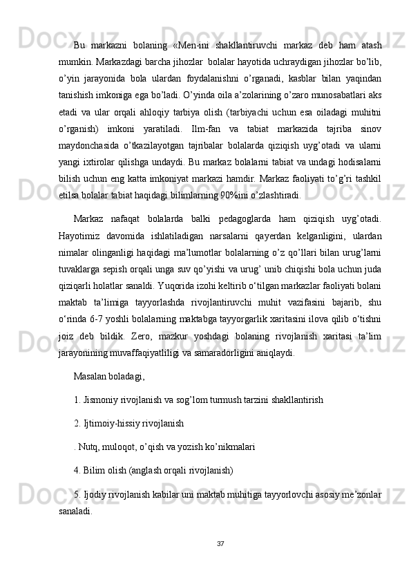 Bu   markazni   bolaning   «Men-ini   shakllantiruvchi   markaz   deb   ham   atash
mumkin. Markazdagi barcha jihozlar  bolalar hayotida uchraydigan jihozlar bo’lib,
o’yin   jarayonida   bola   ulardan   foydalanishni   o’rganadi,   kasblar   bilan   yaqindan
tanishish imkoniga ega bo’ladi. O’yinda oila a’zolarining o’zaro munosabatlari aks
etadi   va   ular   orqali   ahloqiy   tarbiya   olish   (tarbiyachi   uchun   esa   oiladagi   muhitni
o’rganish)   imkoni   yaratiladi.   Ilm-fan   va   tabiat   markazida   tajriba   sinov
maydonchasida   o’tkazilayotgan   tajribalar   bolalarda   qiziqish   uyg’otadi   va   ularni
yangi ixtirolar qilishga undaydi. Bu markaz bolalarni tabiat va undagi hodisalarni
bilish uchun eng katta imkoniyat markazi hamdir. Markaz faoliyati to’g’ri tashkil
etilsa bolalar tabiat haqidagi bilimlarning 90%ini o’zlashtiradi. 
Markaz   nafaqat   bolalarda   balki   pedagoglarda   ham   qiziqish   uyg’otadi.
Hayotimiz   davomida   ishlatiladigan   narsalarni   qayerdan   kelganligini,   ulardan
nimalar  olinganligi  haqidagi  ma’lumotlar  bolalarning  o’z  qo’llari   bilan  urug’larni
tuvaklarga sepish orqali unga suv qo’yishi va urug’ unib chiqishi bola uchun juda
qiziqarli holatlar sanaldi. Yuqorida izohi keltirib o‘tilgan markazlar faoliyati bolani
maktab   ta’limiga   tayyorlashda   rivojlantiruvchi   muhit   vazifasini   bajarib,   shu
o‘rinda 6-7 yoshli bolalarning maktabga tayyorgarlik xaritasini ilova qilib o‘tishni
joiz   deb   bildik.   Zero,   mazkur   yoshdagi   bolaning   rivojlanish   xaritasi   ta’lim
jarayonining muvaffaqiyatliligi va samaradorligini aniqlaydi. 
Masalan boladagi, 
1. Jismoniy rivojlanish va sog’lom turmush tarzini shakllantirish 
2. Ijtimoiy-hissiy rivojlanish 
. Nutq, muloqot, o’qish va yozish ko’nikmalari 
4. Bilim olish (anglash orqali rivojlanish) 
5. Ijodiy rivojlanish kabilar uni maktab muhitiga tayyorlovchi asosiy me’zonlar
sanaladi.
37 