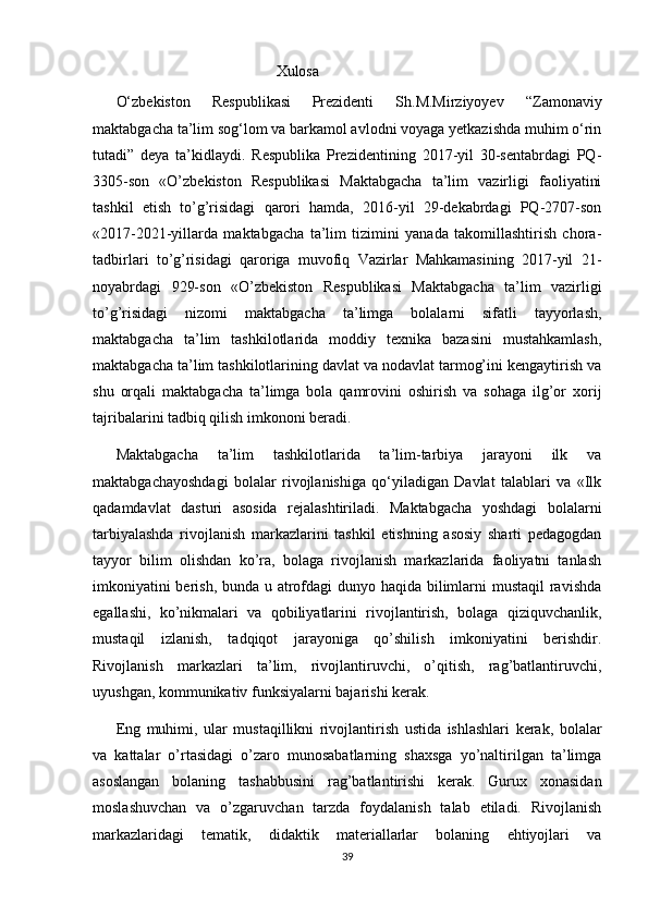                                           Xulosa 
O‘zbekiston   Respublikasi   Prezidenti   Sh.M.Mirziyoyev   “Zamonaviy
maktabgacha ta’lim sog‘lom va barkamol avlodni voyaga yetkazishda muhim o‘rin
tutadi”   deya   ta’kidlaydi.   Respublika   Prezidentining   2017-yil   30-sentabrdagi   PQ-
3305-son   «O’zbekiston   Respublikasi   Maktabgacha   ta’lim   vazirligi   faoliyatini
tashkil   etish   to’g’risidagi   qarori   hamda,   2016-yil   29-dekabrdagi   PQ-2707-son
«2017-2021-yillarda   maktabgacha   ta’lim   tizimini   yanada   takomillashtirish   chora-
tadbirlari   to’g’risidagi   qaroriga   muvofiq   Vazirlar   Mahkamasining   2017-yil   21-
noyabrdagi   929-son   «O’zbekiston   Respublikasi   Maktabgacha   ta’lim   vazirligi
to’g’risidagi   nizomi   maktabgacha   ta’limga   bolalarni   sifatli   tayyorlash,
maktabgacha   ta’lim   tashkilotlarida   moddiy   texnika   bazasini   mustahkamlash,
maktabgacha ta’lim tashkilotlarining davlat va nodavlat tarmog’ini kengaytirish va
shu   orqali   maktabgacha   ta’limga   bola   qamrovini   oshirish   va   sohaga   ilg’or   xorij
tajribalarini tadbiq qilish imkononi beradi. 
Maktabgacha   ta’lim   tashkilotlarida   ta’lim-tarbiya   jarayoni   ilk   va
maktabgachayoshdagi   bolalar   rivojlanishiga   qo‘yiladigan   Davlat   talablari   va   «Ilk
qadamdavlat   dasturi   asosida   rejalashtiriladi.   Maktabgacha   yoshdagi   bolalarni
tarbiyalashda   rivojlanish   markazlarini   tashkil   etishning   asosiy   sharti   pedagogdan
tayyor   bilim   olishdan   ko’ra,   bolaga   rivojlanish   markazlarida   faoliyatni   tanlash
imkoniyatini  berish, bunda u atrofdagi  dunyo haqida bilimlarni mustaqil ravishda
egallashi,   ko’nikmalari   va   qobiliyatlarini   rivojlantirish,   bolaga   qiziquvchanlik,
mustaqil   izlanish,   tadqiqot   jarayoniga   qo’shilish   imkoniyatini   berishdir.
Rivojlanish   markazlari   ta’lim,   rivojlantiruvchi,   o’qitish,   rag’batlantiruvchi,
uyushgan, kommunikativ funksiyalarni bajarishi kerak. 
Eng   muhimi,   ular   mustaqillikni   rivojlantirish   ustida   ishlashlari   kerak,   bolalar
va   kattalar   o’rtasidagi   o’zaro   munosabatlarning   shaxsga   yo’naltirilgan   ta’limga
asoslangan   bolaning   tashabbusini   rag’batlantirishi   kerak.   Gurux   xonasidan
moslashuvchan   va   o’zgaruvchan   tarzda   foydalanish   talab   etiladi.   Rivojlanish
markazlaridagi   tematik,   didaktik   materiallarlar   bolaning   ehtiyojlari   va
39 