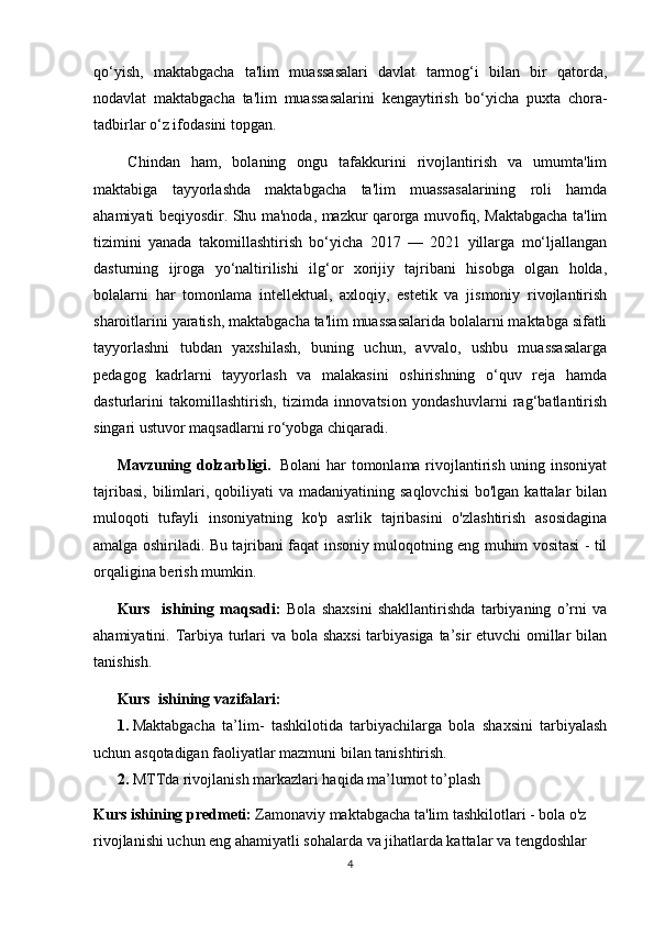 qo‘yish,   maktabgacha   ta'lim   muassasalari   davlat   tarmog‘i   bilan   bir   qatorda,
nodavlat   maktabgacha   ta'lim   muassasalarini   kengaytirish   bo‘yicha   puxta   chora-
tadbirlar o‘z ifodasini topgan.
  Chindan   ham,   bolaning   ongu   tafakkurini   rivojlantirish   va   umumta'lim
maktabiga   tayyorlashda   maktabgacha   ta'lim   muassasalarining   roli   hamda
ahamiyati beqiyosdir. Shu ma'noda, mazkur qarorga muvofiq, Maktabgacha ta'lim
tizimini   yanada   takomillashtirish   bo‘yicha   2017   —   2021   yillarga   mo‘ljallangan
dasturning   ijroga   yo‘naltirilishi   ilg‘or   xorijiy   tajribani   hisobga   olgan   holda,
bolalarni   har   tomonlama   intellektual,   axloqiy,   estetik   va   jismoniy   rivojlantirish
sharoitlarini yaratish, maktabgacha ta'lim muassasalarida bolalarni maktabga sifatli
tayyorlashni   tubdan   yaxshilash,   buning   uchun,   avvalo,   ushbu   muassasalarga
pedagog   kadrlarni   tayyorlash   va   malakasini   oshirishning   o‘quv   reja   hamda
dasturlarini   takomillashtirish,   tizimda   innovatsion   yondashuvlarni   rag‘batlantirish
singari ustuvor maqsadlarni ro‘yobga chiqaradi.
Mavzuning dolzarbligi.   Bolani  har tomonlama rivojlantirish uning insoniyat
tajribasi,  bilimlari, qobiliyati  va  madaniyatining  saqlovchisi  bo'lgan  kattalar  bilan
muloqoti   tufayli   insoniyatning   ko'p   asrlik   tajribasini   o'zlashtirish   asosidagina
amalga oshiriladi.   Bu tajribani faqat insoniy muloqotning eng muhim vositasi - til
orqaligina berish mumkin. 
Kurs     ishining   maqsadi :   Bola   shaxsini   shakllantirishda   tarbiyaning   o’rni   va
ahamiyatini. Tarbiya turlari  va bola shaxsi  tarbiyasiga ta’sir etuvchi omillar  bilan
tanishish.
Kurs    ishining vazifalari: 
1. Maktabgacha   ta’lim-   tashkilotida   tarbiyachilarga   bola   shaxsini   tarbiyalash
uchun asqotadigan faoliyatlar mazmuni bilan tanishtirish.
2. MTTda rivojlanish markazlari haqida ma’lumot to’plash
Kurs ishining predmeti:  
Zamonaviy maktabgacha ta'lim tashkilotlari - bola o'z 
rivojlanishi uchun eng ahamiyatli sohalarda va jihatlarda kattalar va tengdoshlar 
4 