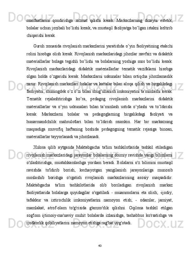 manfaatlarini   qondirishga   xizmat   qilishi   kerak.   Markazlarning   dizayni   estetik,
bolalar uchun jozibali bo’lishi kerak, va mustaqil faoliyatga bo’lgan istakni keltirib
chiqarishi kerak. 
Guruh xonasida rivojlanish markazlarini yaratishda o’yin faoliyatining etakchi
rolini hisobga olish kerak. Rivojlanish markazlaridagi jihozlar xavfsiz va didaktik
materiallarlar   bolaga   tegishli   bo’lishi   va   bolalarning   yoshiga   mos   bo’lishi   kerak.
Rivojlanish   markazlaridagi   didaktik   materiallarlar   tematik   vazifalarni   hisobga
olgan   holda   o’zgarishi   kerak.   Markazlarni   uskunalar   bilan   ortiqcha   jihozlamaslik
zarur. Rivojlanish markazlari bolalar va kattalar bilan aloqa qilish va birgalikdagi
faoliyatni, shuningdek o’z o’zi bilan shug’ullanish imkoniyatini ta’minlashi kerak.
Tematik   rejalashtirishga   ko’ra,   pedagog   rivojlanish   markazlarini   didaktik
materiallarlar   va   o’yin   uskunalari   bilan   ta’minlash   ustida   o’ylashi   va   to’ldirishi
kerak.   Markazlarni   bolalar   va   pedagoglarning   birgalikdagi   faoliyati   va
hunarmandchilik   mahsulotlari   bilan   to’ldirish   mumkin.   Har   bir   markazning
maqsadiga   muvofiq   haftaning   boshida   pedagogning   tematik   rejasiga   binoan,
materiallarlar tayyorlanadi va jihozlanadi.
Xulosa   qilib   aytganda   Maktabgacha   ta'lim   tashkilotlarida   tashkil   etiladigan
rivojlanish markazlaridagi jarayonlar bolalarning doimiy ravishda yangi bilimlarni
o'zlashtirishga,   mustahkamlashga   yordam   beradi.   Bolalarni   o'z   bilimini   mustaqil
ravishda   to'ldirib   borish,   kechayotgan   yangilanish   jarayonlariga   munosib
moslashib   borishga   o'rgatish   rivojlanish   markazlarining   asosiy   maqsadidir.
Maktabgacha   ta'lim   tashkilotlarida   olib   boriladigan   rivojlanish   markaz
faoliyatlarida   bolalarga   quyidagilar   o'rgatiladi   -   muammolarni   eta   olish;   -ijodiy,
tafakkur   va   ixtirochilik   imkoniyatlarini   namoyon   etish;   -   odamlar,   jamiyat,
mamlakat,   atrof-olam   to'g'risida   g'amxo'rlik   qilishni.   Oqilona   tashkil   etilgan
sog'lom   ijtimoiy-ma'naviy   muhit   bolalarda   izlanishga,   tashabbus   ko'rsatishga   va
ijodkorlik qobiliyatlarini namoyon etishga rag'bat uyg'otadi .
40 