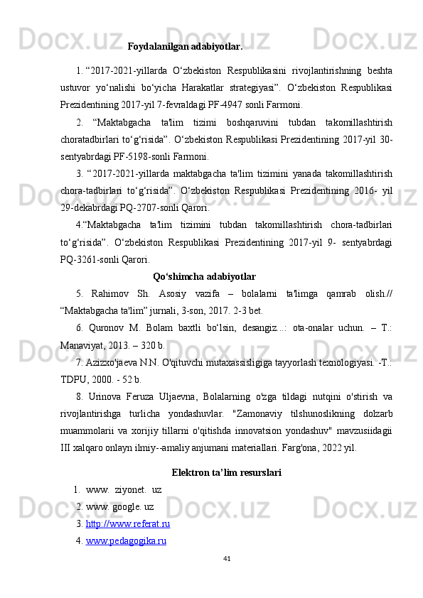                      Foydalanilgan adabiyotlar.
1. “2017-2021-yillarda   O‘zbekiston   Respublikasini   rivojlantirishning   beshta
ustuvor   yo‘nalishi   bo‘yicha   Harakatlar   strategiyasi”.   O‘zbekiston   Respublikasi
Prezidentining 2017-yil 7-fevraldagi PF-4947 sonli Farmoni. 
2.   “Maktabgacha   ta'lim   tizimi   boshqaruvini   tubdan   takomillashtirish
choratadbirlari to‘g‘risida”.  O‘zbekiston Respublikasi  Prezidentining 2017-yil  30-
sentyabrdagi PF-5198-sonli Farmoni. 
3.   “2017-2021-yillarda   maktabgacha   ta'lim   tizimini   yanada   takomillashtirish
chora-tadbirlari   to‘g‘risida”.   O‘zbekiston   Respublikasi   Prezidentining   2016-   yil
29-dekabrdagi PQ-2707-sonli Qarori. 
4.“Maktabgacha   ta'lim   tizimini   tubdan   takomillashtirish   chora-tadbirlari
to‘g‘risida”.   O‘zbekiston   Respublikasi   Prezidentining   2017-yil   9-   sentyabrdagi
PQ-3261-sonli Qarori. 
                                Qo‘shimcha adabiyotlar
5.   Rahimov   Sh.   Asosiy   vazifa   –   bolalarni   ta'limga   qamrab   olish.//
“Maktabgacha ta'lim” jurnali, 3-son, 2017. 2-3 bet. 
6.   Quronov   M.   Bolam   baxtli   bo‘lsin,   desangiz...:   ota-onalar   uchun.   –   T.:
Manaviyat, 2013. – 320 b.
7. Azizxo'jaeva N.N. O'qituvchi mutaxassisligiga tayyorlash texnologiyasi. -T.:
TDPU, 2000. - 52 b.
8.   Urinova   Feruza   Uljaevna,   Bolalarning   o'zga   tildagi   nutqini   o'stirish   va
rivojlantirishga   turlicha   yondashuvlar.   "Zamonaviy   tilshunoslikning   dolzarb
muammolarii   va   xorijiy   tillarni   o'qitishda   innovatsion   yondashuv"   mavzusiidagii
III xalqaro onlayn ilmiy--amaliy anjumani materiallari.  Farg'ona, 2022 yil.
Elektron ta’lim resurslari
1. www.  ziyonet.  uz
2. www. google. uz
3. http://www.referat.ru   
4. www.pedagogika.ru   
41 