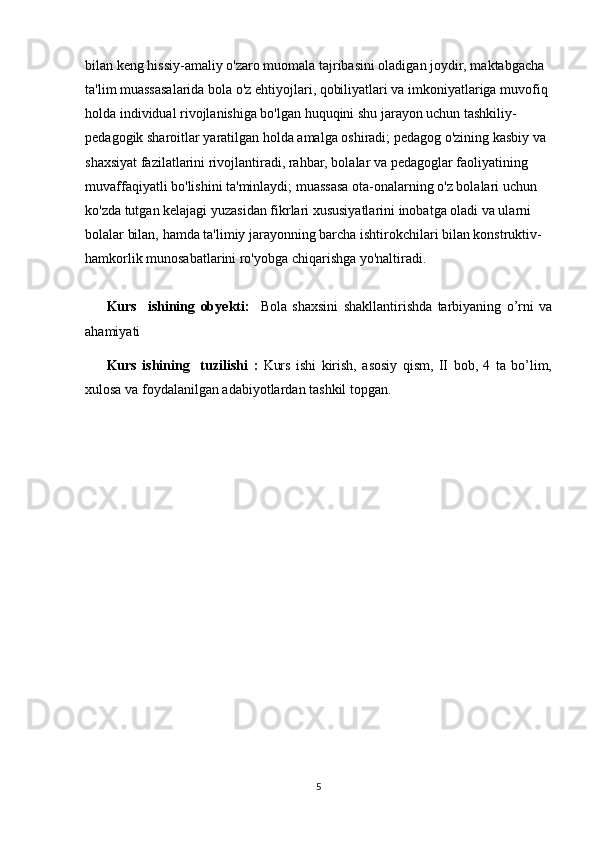 bilan keng hissiy-amaliy o'zaro muomala tajribasini oladigan joydir, maktabgacha 
ta'lim muassasalarida bola o'z ehtiyojlari, qobiliyatlari va imkoniyatlariga muvofiq 
holda individual rivojlanishiga bo'lgan huquqini shu jarayon uchun tashkiliy-
pedagogik sharoitlar yaratilgan holda amalga oshiradi; pedagog o'zining kasbiy va 
shaxsiyat fazilatlarini rivojlantiradi, rahbar, bolalar va pedagoglar faoliyatining 
muvaffaqiyatli bo'lishini ta'minlaydi; muassasa ota-onalarning o'z bolalari uchun 
ko'zda tutgan kelajagi yuzasidan fikrlari xususiyatlarini inobatga oladi va ularni 
bolalar bilan, hamda ta'limiy jarayonning barcha ishtirokchilari bilan konstruktiv-
hamkorlik munosabatlarini ro'yobga chiqarishga yo'naltiradi.  
Kurs     ishining   ob y ekti:     Bola   shaxsini   shakllantirishda   tarbiyaning   o’rni   va
ahamiyati
Kurs   i sh i ning     tuzilishi   :   Kurs   ishi   kirish,   asosiy   qism,   II   bob,   4   ta   bo’lim,
xulosa va foydalanilgan   adabiyotlardan tashkil topgan.
5 