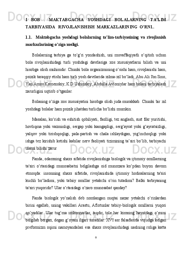 I   BOB   .   MAKTABGACHA   YOSHDAGI   BOLALARNING   TA’LIM
TARBIYASIDA   RIVOJLANISHISH  MARKAZLARINING  O’RNI..
1.1.     Maktabgacha   yoshdagi   bolalarning   ta’lim-tarbiyasining   va   rivojlanish
markazlarining o’ziga xosligi.
Bolalarning   tarbiya   ga   to‘g‘ri   yondashish,   uni   muvaffaqiyatli   o‘qitish   uchun
bola   rivojlanishidagi   turli   yoshdagi   davrlariga   xos   xususiyatlarni   bilish   va   uni
hisobga olish muhimdir. Chunki bola organizmining o‘sishi ham, rivojlanishi ham,
psixik taraqqiy etishi ham turli yosh davrlarida xilma-xil bo‘ladi. Abu Ali Ibn Sino,
Yan Amos Komenskiy, K.D.Ushinskiy, Abdulla Avloniylar ham bolani tarbiyalash
zarurligini uqtirib o‘tganlar. 
Bolaning o‘ziga xos xususiyatini hisobga olish juda murakkab. Chunki  bir xil
yoshdagi bolalar ham psixik jihatdan turlicha bo‘lishi mumkin. 
Masalan, ko‘rish va eshitish qobiliyati, faolligi, tez anglash, sust fikr yuritishi,
hovliqma  yoki   vazminligi,  sergap   yoki   kamgapligi,   serg‘ayrat   yoki   g‘ayratsizligi,
yalqov   yoki   tirishqoqligi,   pala-partish   va   chala   ishlaydigan,   yig‘inchoqligi   yoki
ishga tez kirishib ketishi  kabilar nerv faoliyati tizimining ta’siri  bo‘lib, tarbiyachi
ularni bilishi zarur
Fanda, odamning shaxs sifatida rivojlanishiga biologik va ijtimoiy omillarning
ta'siri   o‘rtasidagi   munosabatni   belgilashga   oid   munozara   ko‘pdan   buyon   davom
etmoqda:   insonning   shaxs   sifatida,   rivojlanishida   ijtimoiy   hodisalarning   ta'siri
kuchli   bo‘ladimi,   yoki   tabiiy   omillar   yetakchi   o‘rin   tutadimi?   Balki   tarbiyaning
ta'siri yuqoridir? Ular o‘rtasidagi o‘zaro munosabat qanday? 
Fanda   biologik   yo‘nalish   deb   nomlangan   nuqtai   nazar   yetakchi   o‘rinlardan
birini   egallab,   uning   vakillari   Arastu,   Aflotunlar   tabiiy-biologik   omillarni   yuqori
qo‘yadilar.   Ular   tug‘ma   imkoniyatlar,   taqdir,   tole   har   kimning   hayotdagi   o‘rnini
belgilab bergan, degan g‘oyani ilgari suradilar. XVI asr falsafasida vujudga kelgan
preformizm   oqimi   namoyandalari   esa   shaxs   rivojlanishidagi   naslning   roliga   katta
6 