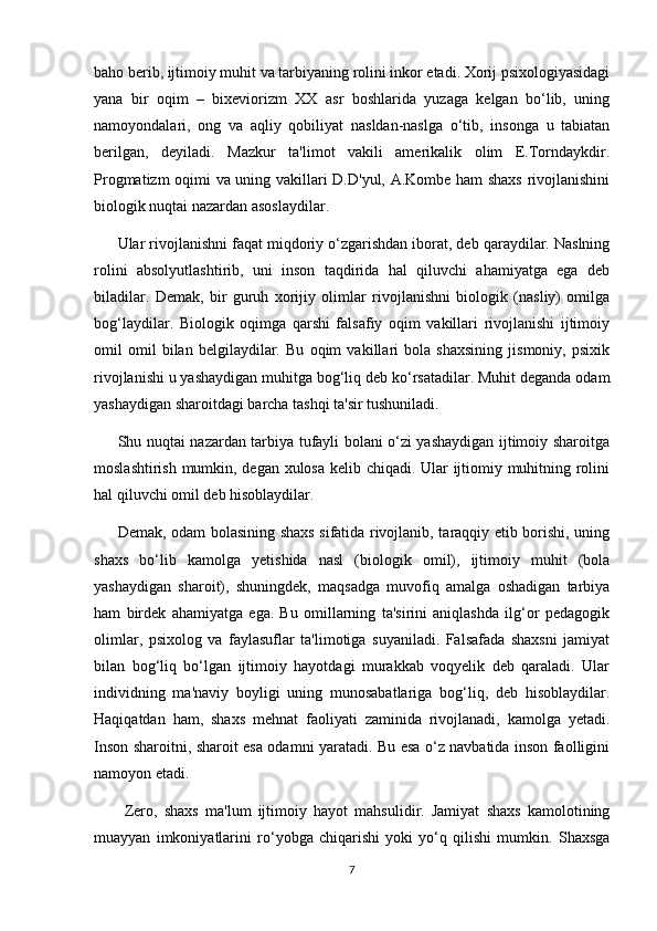 baho berib, ijtimoiy muhit va tarbiyaning rolini inkor etadi. Xorij psixologiyasidagi
yana   bir   oqim   –   bixeviorizm   XX   asr   boshlarida   yuzaga   kelgan   bo‘lib,   uning
namoyondalari,   ong   va   aqliy   qobiliyat   nasldan-naslga   o‘tib,   insonga   u   tabiatan
berilgan,   deyiladi.   Mazkur   ta'limot   vakili   amerikalik   olim   E.Torndaykdir.
Progmatizm oqimi va uning vakillari D.D'yul, A.Kombe ham shaxs rivojlanishini
biologik nuqtai nazardan asoslaydilar. 
Ular rivojlanishni faqat miqdoriy o‘zgarishdan iborat, deb qaraydilar. Naslning
rolini   absolyutlashtirib,   uni   inson   taqdirida   hal   qiluvchi   ahamiyatga   ega   deb
biladilar.   Demak,   bir   guruh   xorijiy   olimlar   rivojlanishni   biologik   (nasliy)   omilga
bog‘laydilar.   Biologik   oqimga   qarshi   falsafiy   oqim   vakillari   rivojlanishi   ijtimoiy
omil   omil   bilan   belgilaydilar.   Bu   oqim   vakillari   bola   shaxsining   jismoniy,   psixik
rivojlanishi u yashaydigan muhitga bog‘liq deb ko‘rsatadilar. Muhit deganda odam
yashaydigan sharoitdagi barcha tashqi ta'sir tushuniladi. 
Shu nuqtai nazardan tarbiya tufayli bolani o‘zi yashaydigan ijtimoiy sharoitga
moslashtirish mumkin, degan xulosa kelib chiqadi. Ular ijtiomiy muhitning rolini
hal qiluvchi omil deb hisoblaydilar. 
Demak, odam bolasining shaxs sifatida rivojlanib, taraqqiy etib borishi, uning
shaxs   bo‘lib   kamolga   yetishida   nasl   (biologik   omil),   ijtimoiy   muhit   (bola
yashaydigan   sharoit),   shuningdek,   maqsadga   muvofiq   amalga   oshadigan   tarbiya
ham   birdek   ahamiyatga   ega.   Bu   omillarning   ta'sirini   aniqlashda   ilg‘or   pedagogik
olimlar,   psixolog   va   faylasuflar   ta'limotiga   suyaniladi.   Falsafada   shaxsni   jamiyat
bilan   bog‘liq   bo‘lgan   ijtimoiy   hayotdagi   murakkab   voqyelik   deb   qaraladi.   Ular
individning   ma'naviy   boyligi   uning   munosabatlariga   bog‘liq,   deb   hisoblaydilar.
Haqiqatdan   ham,   shaxs   mehnat   faoliyati   zaminida   rivojlanadi,   kamolga   yetadi.
Inson sharoitni, sharoit esa odamni yaratadi. Bu esa o‘z navbatida inson faolligini
namoyon etadi.
  Zero,   shaxs   ma'lum   ijtimoiy   hayot   mahsulidir.   Jamiyat   shaxs   kamolotining
muayyan   imkoniyatlarini   ro‘yobga   chiqarishi   yoki   yo‘q   qilishi   mumkin.   Shaxsga
7 