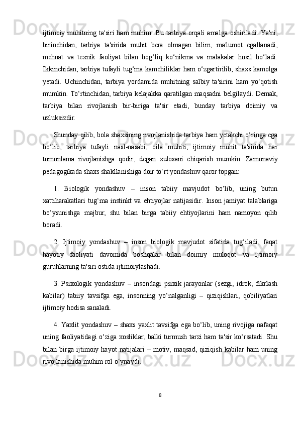 ijtimoiy  muhitning  ta'siri  ham  muhim.  Bu  tarbiya  orqali   amalga  oshiriladi.  Ya'ni,
birinchidan,   tarbiya   ta'sirida   muhit   bera   olmagan   bilim,   ma'lumot   egallanadi,
mehnat   va   texnik   faoliyat   bilan   bog‘liq   ko‘nikma   va   malakalar   hosil   bo‘ladi.
Ikkinchidan, tarbiya tufayli tug‘ma kamchiliklar ham o‘zgartirilib, shaxs kamolga
yetadi.   Uchinchidan,   tarbiya   yordamida   muhitning   salbiy   ta'sirini   ham   yo‘qotish
mumkin. To‘rtinchidan, tarbiya kelajakka qaratilgan maqsadni belgilaydi. Demak,
tarbiya   bilan   rivojlanish   bir-biriga   ta'sir   etadi,   bunday   tarbiya   doimiy   va
uzluksizdir. 
Shunday qilib, bola shaxsining rivojlanishida tarbiya ham yetakchi o‘ringa ega
bo‘lib,   tarbiya   tufayli   nasl-nasabi,   oila   muhiti,   ijtimoiy   muhit   ta'sirida   har
tomonlama   rivojlanishga   qodir,   degan   xulosani   chiqarish   mumkin.   Zamonaviy
pedagogikada shaxs shakllanishiga doir to‘rt yondashuv qaror topgan: 
1.   Biologik   yondashuv   –   inson   tabiiy   mavjudot   bo‘lib,   uning   butun
xattiharakatlari   tug‘ma   instinkt   va   ehtiyojlar   natijasidir.   Inson   jamiyat   talablariga
bo‘ysunishga   majbur,   shu   bilan   birga   tabiiy   ehtiyojlarini   ham   namoyon   qilib
boradi. 
2.   Ijtimoiy   yondashuv   –   inson   biologik   mavjudot   sifatida   tug‘iladi,   faqat
hayotiy   faoliyati   davomida   boshqalar   bilan   doimiy   muloqot   va   ijtimoiy
guruhlarning ta'siri ostida ijtimoiylashadi. 
3.   Psixologik   yondashuv   –   insondagi   psixik   jarayonlar   (sezgi,   idrok,   fikrlash
kabilar)   tabiiy   tavsifga   ega,   insonning   yo‘nalganligi   –   qiziqishlari,   qobiliyatlari
ijtimoiy hodisa sanaladi. 
4. Yaxlit yondashuv – shaxs  yaxlit tavsifga ega bo‘lib, uning rivojiga nafaqat
uning faoliyatidagi o‘ziga xosliklar, balki turmush tarzi ham ta'sir ko‘rsatadi. Shu
bilan   birga   ijtimoiy   hayot   natijalari   –   motiv,   maqsad,   qiziqish   kabilar   ham   uning
rivojlanishida muhim rol o‘ynaydi. 
8 