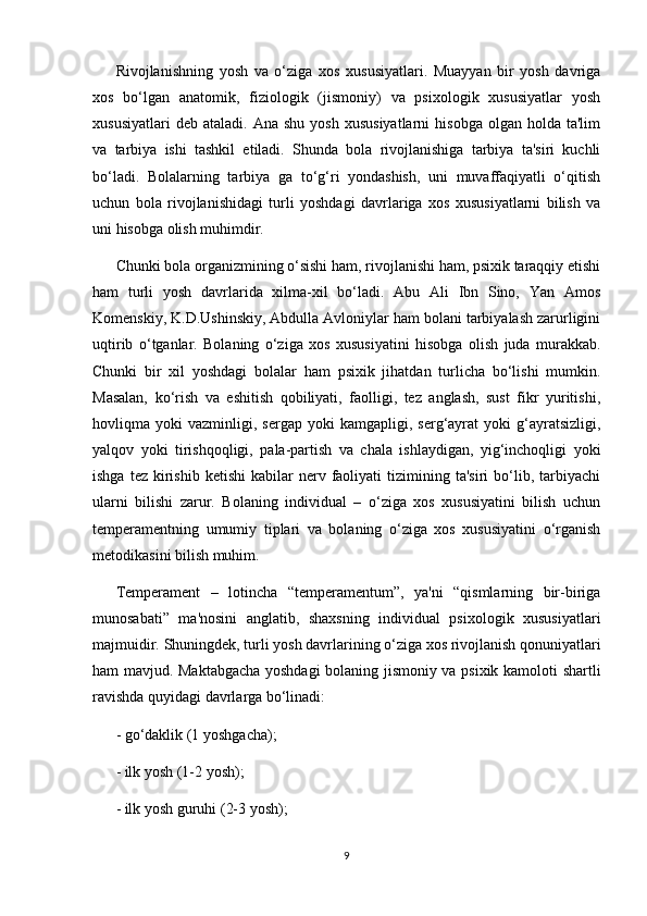 Rivojlanishning   yosh   va   o‘ziga   xos   xususiyatlari.   Muayyan   bir   yosh   davriga
xos   bo‘lgan   anatomik,   fiziologik   (jismoniy)   va   psixologik   xususiyatlar   yosh
xususiyatlari  deb   ataladi.  Ana  shu   yosh  xususiyatlarni   hisobga  olgan  holda  ta'lim
va   tarbiya   ishi   tashkil   etiladi.   Shunda   bola   rivojlanishiga   tarbiya   ta'siri   kuchli
bo‘ladi.   Bolalarning   tarbiya   ga   to‘g‘ri   yondashish,   uni   muvaffaqiyatli   o‘qitish
uchun   bola   rivojlanishidagi   turli   yoshdagi   davrlariga   xos   xususiyatlarni   bilish   va
uni hisobga olish muhimdir. 
Chunki bola organizmining o‘sishi ham, rivojlanishi ham, psixik taraqqiy etishi
ham   turli   yosh   davrlarida   xilma-xil   bo‘ladi.   Abu   Ali   Ibn   Sino,   Yan   Amos
Komenskiy, K.D.Ushinskiy, Abdulla Avloniylar ham bolani tarbiyalash zarurligini
uqtirib   o‘tganlar.   Bolaning   o‘ziga   xos   xususiyatini   hisobga   olish   juda   murakkab.
Chunki   bir   xil   yoshdagi   bolalar   ham   psixik   jihatdan   turlicha   bo‘lishi   mumkin.
Masalan,   ko‘rish   va   eshitish   qobiliyati,   faolligi,   tez   anglash,   sust   fikr   yuritishi,
hovliqma  yoki   vazminligi,  sergap   yoki   kamgapligi,   serg‘ayrat   yoki   g‘ayratsizligi,
yalqov   yoki   tirishqoqligi,   pala-partish   va   chala   ishlaydigan,   yig‘inchoqligi   yoki
ishga  tez   kirishib  ketishi   kabilar   nerv  faoliyati   tizimining  ta'siri   bo‘lib,  tarbiyachi
ularni   bilishi   zarur.   Bolaning   individual   –   o‘ziga   xos   xususiyatini   bilish   uchun
temperamentning   umumiy   tiplari   va   bolaning   o‘ziga   xos   xususiyatini   o‘rganish
metodikasini bilish muhim. 
Temperament   –   lotincha   “temperamentum”,   ya'ni   “qismlarning   bir-biriga
munosabati”   ma'nosini   anglatib,   shaxsning   individual   psixologik   xususiyatlari
majmuidir. Shuningdek, turli yosh davrlarining o‘ziga xos rivojlanish qonuniyatlari
ham mavjud. Maktabgacha yoshdagi bolaning jismoniy va psixik kamoloti shartli
ravishda quyidagi davrlarga bo‘linadi: 
- go‘daklik (1 yoshgacha); 
- ilk yosh (1-2 yosh); 
- ilk yosh guruhi (2-3 yosh); 
9 