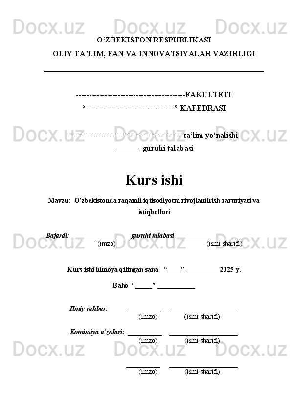 O‘ZBEKISTON RESPUBLIKASI
OLIY TA’LIM, FAN VA INNOVATSIYALAR VAZIRLI GI
------------------------------------------FAKULTETI
“----------------------------------” KAFEDRASI
------------------------------------------- ta’lim yo‘nalishi 
______- guruhi talabasi
Kurs ishi 
Mavzu :   O’zbekistonda raqamli iqtisodiyotni rivojlantirish zaruriyati va
istiqbollari
  Bajardi: _______  ____ _____ _ guruhi talabasi  ______ ___ ________
  (imzo)                                                       (ismi sharifi)
  
Kurs ishi himoya qilingan sana     “____” __ ___ _____20 25  y.
Baho  “_____” ____ __ _____
      Ilmiy rahbar:           __________      ____________________ 
                (imzo)                (ismi sharifi)
     Komissiya a’zolari:   __________     ____________________ 
                (imzo)                  (ismi sharifi)
                                       __________      ____________________ 
                 (imzo)                  (ismi sharifi) 