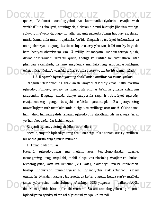 qonun,   “Axborot   texnologiyalari   va   kommunikatsiyalarini   rivojlantirish
vazirligi”ning faoliyati, shuningdek, elektron tijoratni huquqiy jihatdan tartibga
soluvchi me’yoriy-huquqiy hujjatlar raqamli iqtisodiyotning huquqiy asoslarini
mustahkamlashda  muhim  qadamlar  bo‘ldi. Raqamli  iqtisodiyot  tushunchasi  va
uning ahamiyati bugungi kunda nafaqat nazariy jihatdan, balki amaliy hayotda
ham   beqiyos   ahamiyatga   ega.   U   milliy   iqtisodiyotni   modernizatsiya   qilish,
davlat   boshqaruvini   samarali   qilish,   aholiga   ko‘rsatiladigan   xizmatlarni   sifat
jihatidan   yaxshilash,   xalqaro   maydonda   mamlakatning   raqobatbardoshligini
oshirish kabi dolzarb vazifalarni hal etishda asosiy vosita bo‘lib xizmat qiladi.
1.2. Raqamli iqtisodiyotning shakllanish omillari va xususiyatlari
Raqamli   iqtisodiyotning   shakllanish   jarayoni   tasodifiy   emas,   balki   ma’lum
iqtisodiy,   ijtimoiy,   siyosiy   va   texnologik   omillar   ta’sirida   yuzaga   keladigan
jarayondir.   Bugungi   kunda   dunyo   miqyosida   raqamli   iqtisodiyot   iqtisodiy
rivojlanishning   yangi   bosqichi   sifatida   qaralmoqda.   Bu   jarayonning
muvaffaqiyati turli mamlakatlarda o‘ziga xos omillarga asoslanadi. O‘zbekiston
ham   jahon   hamjamiyatida   raqamli   iqtisodiyotni   shakllantirish   va   rivojlantirish
yo‘lida faol qadamlar tashlamoqda.
Raqamli iqtisodiyotning shakllanish omillari
Avvalo, raqamli iqtisodiyotning shakllanishiga ta’sir etuvchi asosiy omillarni
bir necha guruhlarga ajratish mumkin:
1. Texnologik omillar.
Raqamli   iqtisodiyotning   eng   muhim   asosi   texnologiyalardir.   Internet
tarmog‘ining   keng   tarqalishi,   mobil   aloqa   vositalarining   rivojlanishi,   bulutli
texnologiyalar,   katta   ma’lumotlar   (Big   Data),   blokcheyn,   sun’iy   intellekt   va
boshqa   innovatsion   texnologiyalar   bu   iqtisodiyotni   shakllantiruvchi   asosiy
omillardir. Masalan, xalqaro tadqiqotlarga ko‘ra, bugungi kunda sun’iy intellekt
jahon   yalpi   ichki   mahsulotining   o‘sishiga   2030-yilgacha   14   trillion   AQSh
dollari   miqdorida   hissa   qo‘shishi   mumkin.   Bu   esa   texnologiyalarning   raqamli
iqtisodiyotda qanday ulkan rol o‘ynashini yaqqol ko‘rsatadi. 
