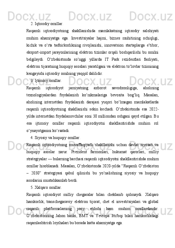 2. Iqtisodiy omillar.
Raqamli   iqtisodiyotning   shakllanishida   mamlakatning   iqtisodiy   salohiyati
muhim   ahamiyatga   ega.   Investitsiyalar   hajmi,   biznes   muhitining   ochiqligi,
kichik   va   o‘rta   tadbirkorlikning   rivojlanishi,   innovatsion   startaplarga   e’tibor,
eksport-import   jarayonlarining   elektron   tizimlar   orqali   boshqarilishi   bu   omilni
belgilaydi.   O‘zbekistonda   so‘nggi   yillarda   IT   Park   rezidentlari   faoliyati,
elektron tijoratning huquqiy asoslari yaratilgani va elektron to‘lovlar tizimining
kengayishi iqtisodiy omilning yaqqol dalilidir.
3. Ijtimoiy omillar.
Raqamli   iqtisodiyot   jamiyatning   axborot   savodxonligiga,   aholining
texnologiyalardan   foydalanish   ko‘nikmalariga   bevosita   bog‘liq.   Masalan,
aholining   internetdan   foydalanish   darajasi   yuqori   bo‘lmagan   mamlakatlarda
raqamli   iqtisodiyotning   shakllanishi   sekin   kechadi.   O‘zbekistonda   esa   2022-
yilda internetdan foydalanuvchilar soni 30 milliondan oshgani qayd etilgan. Bu
esa   ijtimoiy   omillar   raqamli   iqtisodiyotni   shakllantirishda   muhim   rol
o‘ynayotganini ko‘rsatadi.
4. Siyosiy va huquqiy omillar.
Raqamli   iqtisodiyotning   muvaffaqiyatli   shakllanishi   uchun   davlat   siyosati   va
huquqiy   asoslar   zarur.   Prezident   farmonlari,   hukumat   qarorlari,   milliy
strategiyalar — bularning barchasi raqamli iqtisodiyotni shakllantirishda muhim
omillar hisoblanadi. Masalan, O‘zbekistonda 2020-yilda “Raqamli O‘zbekiston
–   2030”   strategiyasi   qabul   qilinishi   bu   yo‘nalishning   siyosiy   va   huquqiy
asoslarini mustahkamlab berdi.
5. Xalqaro omillar.
Raqamli   iqtisodiyot   milliy   chegaralar   bilan   cheklanib   qolmaydi.   Xalqaro
hamkorlik,   transchegaraviy   elektron   tijorat,   chet   el   investitsiyalari   va   global
raqamli   platformalarning   joriy   etilishi   ham   muhim   omillardandir.
O‘zbekistonning   Jahon   banki,   BMT   va   Yevropa   Ittifoqi   bilan   hamkorlikdagi
raqamlashtirish loyihalari bu borada katta ahamiyatga ega. 
