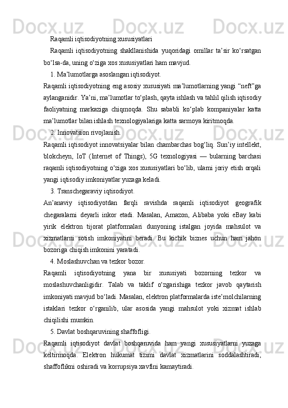Raqamli iqtisodiyotning xususiyatlari
Raqamli   iqtisodiyotning   shakllanishida   yuqoridagi   omillar   ta’sir   ko‘rsatgan
bo‘lsa-da, uning o‘ziga xos xususiyatlari ham mavjud.
1. Ma’lumotlarga asoslangan iqtisodiyot.
Raqamli iqtisodiyotning eng asosiy  xususiyati ma’lumotlarning yangi  “neft”ga
aylanganidir. Ya’ni, ma’lumotlar to‘plash, qayta ishlash va tahlil qilish iqtisodiy
faoliyatning   markaziga   chiqmoqda.   Shu   sababli   ko‘plab   kompaniyalar   katta
ma’lumotlar bilan ishlash texnologiyalariga katta sarmoya kiritmoqda.
2. Innovatsion rivojlanish.
Raqamli iqtisodiyot innovatsiyalar bilan chambarchas bog‘liq. Sun’iy intellekt,
blokcheyn,   IoT   (Internet   of   Things),   5G   texnologiyasi   —   bularning   barchasi
raqamli iqtisodiyotning o‘ziga xos xususiyatlari bo‘lib, ularni joriy etish orqali
yangi iqtisodiy imkoniyatlar yuzaga keladi.
3. Transchegaraviy iqtisodiyot.
An’anaviy   iqtisodiyotdan   farqli   ravishda   raqamli   iqtisodiyot   geografik
chegaralarni   deyarli   inkor   etadi.   Masalan,   Amazon,   Alibaba   yoki   eBay   kabi
yirik   elektron   tijorat   platformalari   dunyoning   istalgan   joyida   mahsulot   va
xizmatlarni   sotish   imkoniyatini   beradi.   Bu   kichik   biznes   uchun   ham   jahon
bozoriga chiqish imkonini yaratadi.
4. Moslashuvchan va tezkor bozor.
Raqamli   iqtisodiyotning   yana   bir   xususiyati   bozorning   tezkor   va
moslashuvchanligidir.   Talab   va   taklif   o‘zgarishiga   tezkor   javob   qaytarish
imkoniyati mavjud bo‘ladi. Masalan, elektron platformalarda iste’molchilarning
istaklari   tezkor   o‘rganilib,   ular   asosida   yangi   mahsulot   yoki   xizmat   ishlab
chiqilishi mumkin.
5. Davlat boshqaruvining shaffofligi.
Raqamli   iqtisodiyot   davlat   boshqaruvida   ham   yangi   xususiyatlarni   yuzaga
keltirmoqda.   Elektron   hukumat   tizimi   davlat   xizmatlarini   soddalashtiradi,
shaffoflikni oshiradi va korrupsiya xavfini kamaytiradi. 