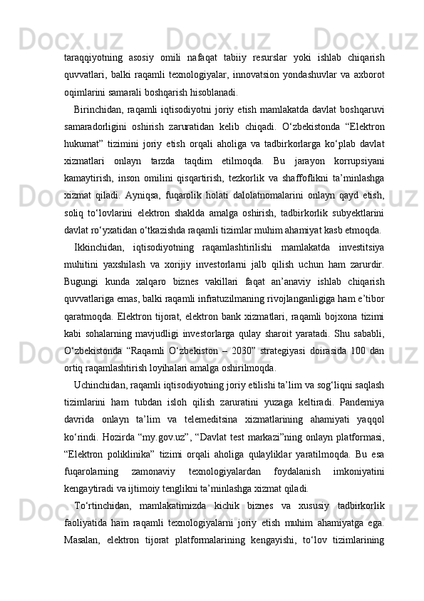 taraqqiyotning   asosiy   omili   nafaqat   tabiiy   resurslar   yoki   ishlab   chiqarish
quvvatlari,   balki   raqamli   texnologiyalar,   innovatsion   yondashuvlar   va   axborot
oqimlarini samarali boshqarish hisoblanadi.
Birinchidan,  raqamli   iqtisodiyotni   joriy  etish  mamlakatda   davlat   boshqaruvi
samaradorligini   oshirish   zaruratidan   kelib   chiqadi.   O‘zbekistonda   “Elektron
hukumat”   tizimini   joriy   etish   orqali   aholiga   va   tadbirkorlarga   ko‘plab   davlat
xizmatlari   onlayn   tarzda   taqdim   etilmoqda.   Bu   jarayon   korrupsiyani
kamaytirish,   inson   omilini   qisqartirish,   tezkorlik   va   shaffoflikni   ta’minlashga
xizmat   qiladi.   Ayniqsa,   fuqarolik   holati   dalolatnomalarini   onlayn   qayd   etish,
soliq   to‘lovlarini   elektron   shaklda   amalga   oshirish,   tadbirkorlik   subyektlarini
davlat ro‘yxatidan o‘tkazishda raqamli tizimlar muhim ahamiyat kasb etmoqda.
Ikkinchidan,   iqtisodiyotning   raqamlashtirilishi   mamlakatda   investitsiya
muhitini   yaxshilash   va   xorijiy   investorlarni   jalb   qilish   uchun   ham   zarurdir.
Bugungi   kunda   xalqaro   biznes   vakillari   faqat   an’anaviy   ishlab   chiqarish
quvvatlariga emas, balki raqamli infratuzilmaning rivojlanganligiga ham e’tibor
qaratmoqda.   Elektron   tijorat,   elektron   bank   xizmatlari,   raqamli   bojxona   tizimi
kabi   sohalarning   mavjudligi   investorlarga   qulay   sharoit   yaratadi.   Shu   sababli,
O‘zbekistonda   “Raqamli   O‘zbekiston   –   2030”   strategiyasi   doirasida   100   dan
ortiq raqamlashtirish loyihalari amalga oshirilmoqda.
Uchinchidan, raqamli iqtisodiyotning joriy etilishi ta’lim va sog‘liqni saqlash
tizimlarini   ham   tubdan   isloh   qilish   zaruratini   yuzaga   keltiradi.   Pandemiya
davrida   onlayn   ta’lim   va   telemeditsina   xizmatlarining   ahamiyati   yaqqol
ko‘rindi.   Hozirda   “my.gov.uz”,   “Davlat   test   markazi”ning   onlayn   platformasi,
“Elektron   poliklinika”   tizimi   orqali   aholiga   qulayliklar   yaratilmoqda.   Bu   esa
fuqarolarning   zamonaviy   texnologiyalardan   foydalanish   imkoniyatini
kengaytiradi va ijtimoiy tenglikni ta’minlashga xizmat qiladi.
To‘rtinchidan,   mamlakatimizda   kichik   biznes   va   xususiy   tadbirkorlik
faoliyatida   ham   raqamli   texnologiyalarni   joriy   etish   muhim   ahamiyatga   ega.
Masalan,   elektron   tijorat   platformalarining   kengayishi,   to‘lov   tizimlarining 