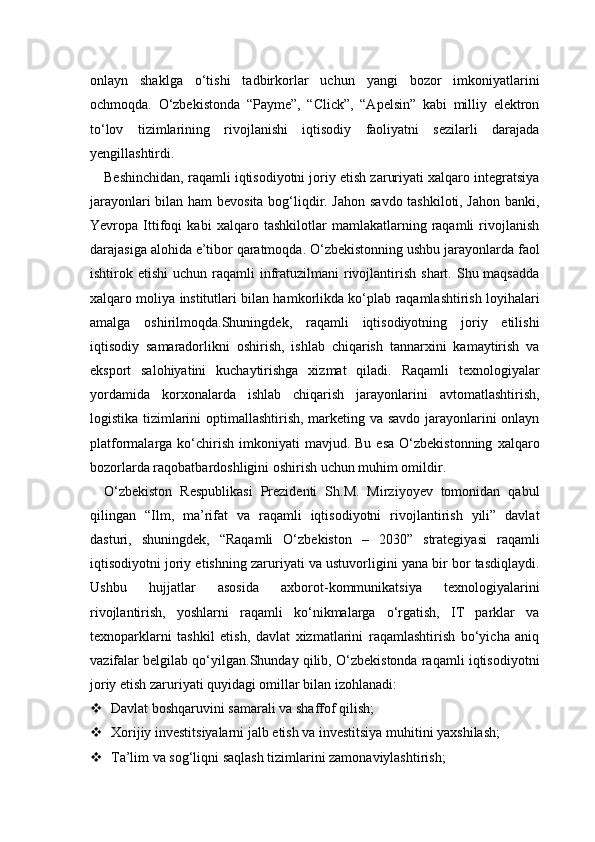 onlayn   shaklga   o‘tishi   tadbirkorlar   uchun   yangi   bozor   imkoniyatlarini
ochmoqda.   O‘zbekistonda   “Payme”,   “Click”,   “Apelsin”   kabi   milliy   elektron
to‘lov   tizimlarining   rivojlanishi   iqtisodiy   faoliyatni   sezilarli   darajada
yengillashtirdi.
Beshinchidan, raqamli iqtisodiyotni joriy etish zaruriyati xalqaro integratsiya
jarayonlari bilan ham bevosita bog‘liqdir. Jahon savdo tashkiloti, Jahon banki,
Yevropa   Ittifoqi   kabi   xalqaro   tashkilotlar   mamlakatlarning   raqamli   rivojlanish
darajasiga alohida e’tibor qaratmoqda. O‘zbekistonning ushbu jarayonlarda faol
ishtirok etishi  uchun  raqamli   infratuzilmani   rivojlantirish  shart.  Shu maqsadda
xalqaro moliya institutlari bilan hamkorlikda ko‘plab raqamlashtirish loyihalari
amalga   oshirilmoqda.Shuningdek,   raqamli   iqtisodiyotning   joriy   etilishi
iqtisodiy   samaradorlikni   oshirish,   ishlab   chiqarish   tannarxini   kamaytirish   va
eksport   salohiyatini   kuchaytirishga   xizmat   qiladi.   Raqamli   texnologiyalar
yordamida   korxonalarda   ishlab   chiqarish   jarayonlarini   avtomatlashtirish,
logistika tizimlarini optimallashtirish, marketing va savdo jarayonlarini onlayn
platformalarga  ko‘chirish   imkoniyati  mavjud.  Bu   esa   O‘zbekistonning   xalqaro
bozorlarda raqobatbardoshligini oshirish uchun muhim omildir.
O‘zbekiston   Respublikasi   Prezidenti   Sh.M.   Mirziyoyev   tomonidan   qabul
qilingan   “Ilm,   ma’rifat   va   raqamli   iqtisodiyotni   rivojlantirish   yili”   davlat
dasturi,   shuningdek,   “Raqamli   O‘zbekiston   –   2030”   strategiyasi   raqamli
iqtisodiyotni joriy etishning zaruriyati va ustuvorligini yana bir bor tasdiqlaydi.
Ushbu   hujjatlar   asosida   axborot-kommunikatsiya   texnologiyalarini
rivojlantirish,   yoshlarni   raqamli   ko‘nikmalarga   o‘rgatish,   IT   parklar   va
texnoparklarni   tashkil   etish,   davlat   xizmatlarini   raqamlashtirish   bo‘yicha   aniq
vazifalar belgilab qo‘yilgan.Shunday qilib, O‘zbekistonda raqamli iqtisodiyotni
joriy etish zaruriyati quyidagi omillar bilan izohlanadi:
 Davlat boshqaruvini samarali va shaffof qilish;
 Xorijiy investitsiyalarni jalb etish va investitsiya muhitini yaxshilash;
 Ta’lim va sog‘liqni saqlash tizimlarini zamonaviylashtirish; 