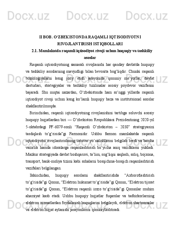II BOB. O‘ZBEKISTONDA RAQAMLI IQTISODIYOTNI
RIVOJLANTIRISH ISTIQBOLLARI
2.1. Mamlakatda raqamli iqtisodiyot rivoji uchun huquqiy va tashkiliy
asoslar
Raqamli   iqtisodiyotning   samarali   rivojlanishi   har   qanday   davlatda   huquqiy
va   tashkiliy   asoslarning   mavjudligi   bilan   bevosita   bog‘liqdir.   Chunki   raqamli
texnologiyalarni   keng   joriy   etish   jarayonida   qonuniy   me’yorlar,   davlat
dasturlari,   strategiyalar   va   tashkiliy   tuzilmalar   asosiy   poydevor   vazifasini
bajaradi.   Shu   nuqtai   nazardan,   O‘zbekistonda   ham   so‘nggi   yillarda   raqamli
iqtisodiyot   rivoji   uchun   keng   ko‘lamli   huquqiy   baza   va   institutsional   asoslar
shakllantirilmoqda.
Birinchidan,   raqamli   iqtisodiyotning   rivojlanishini   tartibga   soluvchi   asosiy
huquqiy hujjatlardan biri — O‘zbekiston Respublikasi  Prezidentining 2020-yil
5-oktabrdagi   PF-6079-sonli   “Raqamli   O‘zbekiston   –   2030”   strategiyasini
tasdiqlash   to‘g‘risida”gi   Farmonidir.   Ushbu   farmon   mamlakatda   raqamli
iqtisodiyotni rivojlantirishning ustuvor  yo‘nalishlarini  belgilab berdi va barcha
vazirlik   hamda   idoralarga   raqamlashtirish   bo‘yicha   aniq   vazifalarni   yukladi.
Mazkur strategiyada davlat boshqaruvi, ta’lim, sog‘liqni saqlash, soliq, bojxona,
transport, bank-moliya tizimi kabi sohalarni bosqichma-bosqich raqamlashtirish
vazifalari belgilangan.
Ikkinchidan,   huquqiy   asoslarni   shakllantirishda   “Axborotlashtirish
to‘g‘risida”gi Qonun, “Elektron hukumat to‘g‘risida”gi Qonun, “Elektron tijorat
to‘g‘risida”gi   Qonun,   “Elektron   raqamli   imzo   to‘g‘risida”gi   Qonunlar   muhim
ahamiyat   kasb   etadi.   Ushbu   huquqiy   hujjatlar   fuqarolar   va   tadbirkorlarning
elektron xizmatlardan foydalanish huquqlarini belgilaydi, elektron shartnomalar
va elektron hujjat aylanishi jarayonlarini qonuniylashtiradi. 