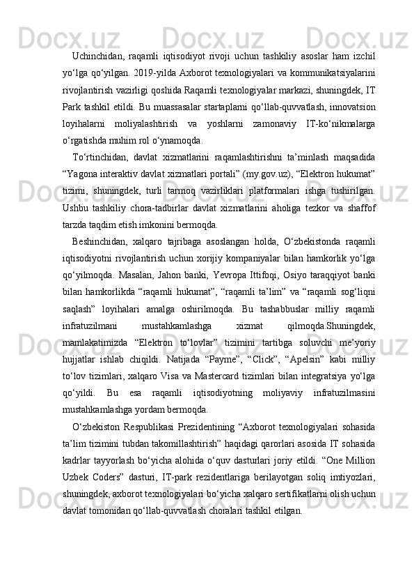 Uchinchidan,   raqamli   iqtisodiyot   rivoji   uchun   tashkiliy   asoslar   ham   izchil
yo‘lga qo‘yilgan. 2019-yilda Axborot  texnologiyalari va kommunikatsiyalarini
rivojlantirish vazirligi qoshida Raqamli texnologiyalar markazi, shuningdek, IT
Park tashkil  etildi. Bu muassasalar  startaplarni qo‘llab-quvvatlash, innovatsion
loyihalarni   moliyalashtirish   va   yoshlarni   zamonaviy   IT-ko‘nikmalarga
o‘rgatishda muhim rol o‘ynamoqda.
To‘rtinchidan,   davlat   xizmatlarini   raqamlashtirishni   ta’minlash   maqsadida
“Yagona interaktiv davlat xizmatlari portali” (my.gov.uz), “Elektron hukumat”
tizimi,   shuningdek,   turli   tarmoq   vazirliklari   platformalari   ishga   tushirilgan.
Ushbu   tashkiliy   chora-tadbirlar   davlat   xizmatlarini   aholiga   tezkor   va   shaffof
tarzda taqdim etish imkonini bermoqda.
Beshinchidan,   xalqaro   tajribaga   asoslangan   holda,   O‘zbekistonda   raqamli
iqtisodiyotni   rivojlantirish   uchun   xorijiy   kompaniyalar   bilan   hamkorlik   yo‘lga
qo‘yilmoqda.   Masalan,   Jahon   banki,   Yevropa   Ittifoqi,   Osiyo   taraqqiyot   banki
bilan   hamkorlikda   “raqamli   hukumat”,   “raqamli   ta’lim”   va   “raqamli   sog‘liqni
saqlash”   loyihalari   amalga   oshirilmoqda.   Bu   tashabbuslar   milliy   raqamli
infratuzilmani   mustahkamlashga   xizmat   qilmoqda.Shuningdek,
mamlakatimizda   “Elektron   to‘lovlar”   tizimini   tartibga   soluvchi   me’yoriy
hujjatlar   ishlab   chiqildi.   Natijada   “Payme”,   “Click”,   “Apelsin”   kabi   milliy
to‘lov  tizimlari,  xalqaro  Visa  va  Mastercard  tizimlari  bilan  integratsiya   yo‘lga
qo‘yildi.   Bu   esa   raqamli   iqtisodiyotning   moliyaviy   infratuzilmasini
mustahkamlashga yordam bermoqda.
O‘zbekiston   Respublikasi   Prezidentining   “Axborot   texnologiyalari   sohasida
ta’lim tizimini tubdan takomillashtirish” haqidagi qarorlari asosida IT sohasida
kadrlar   tayyorlash   bo‘yicha   alohida   o‘quv   dasturlari   joriy   etildi.   “One   Million
Uzbek   Coders”   dasturi,   IT-park   rezidentlariga   berilayotgan   soliq   imtiyozlari,
shuningdek, axborot texnologiyalari bo‘yicha xalqaro sertifikatlarni olish uchun
davlat tomonidan qo‘llab-quvvatlash choralari tashkil etilgan. 