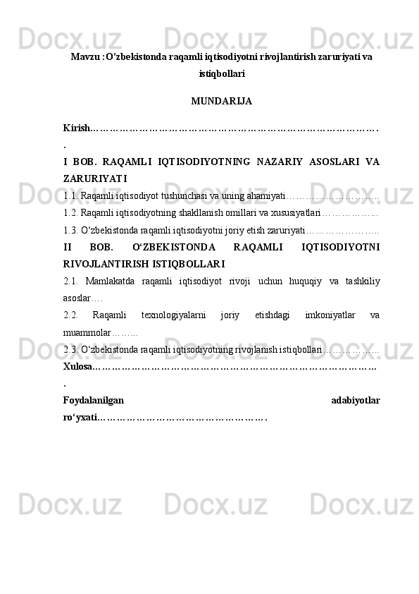Mavzu : O’zbekistonda raqamli iqtisodiyotni rivojlantirish zaruriyati va
istiqbollari
MUNDARIJA
Kirish …………………………………………………………………………….
.
I   BOB.   RAQAMLI   IQTISODIYOTNING   NAZARIY   ASOSLARI   VA
ZARURIYATI
1.1. Raqamli iqtisodiyot tushunchasi va uning ahamiyati ………………………..
1.2. Raqamli iqtisodiyotning shakllanish omillari va xususiyatlari ……………...
1.3. O‘zbekistonda raqamli iqtisodiyotni joriy etish zaruriyati …………………..
II   BOB.   O‘ZBEKISTONDA   RAQAMLI   IQTISODIYOTNI
RIVOJLANTIRISH ISTIQBOLLARI
2.1.   Mamlakatda   raqamli   iqtisodiyot   rivoji   uchun   huquqiy   va   tashkiliy
asoslar ….
2.2.   Raqamli   texnologiyalarni   joriy   etishdagi   imkoniyatlar   va
muammolar ……...
2.3. O‘zbekistonda raqamli iqtisodiyotning rivojlanish istiqbollari ……………...
Xulosa ……………………………………………………………………………
.
Foydalanilgan   adabiyotlar
ro‘yxati ……………………………………………. 