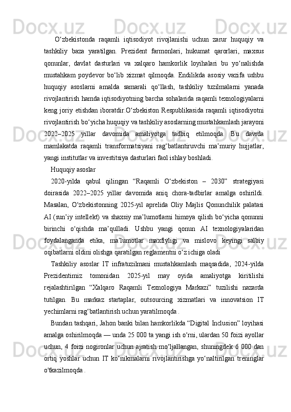   O‘zbekistonda   raqamli   iqtisodiyot   rivojlanishi   uchun   zarur   huquqiy   va
tashkiliy   baza   yaratilgan.   Prezident   farmonlari,   hukumat   qarorlari,   maxsus
qonunlar,   davlat   dasturlari   va   xalqaro   hamkorlik   loyihalari   bu   yo‘nalishda
mustahkam   poydevor   bo‘lib   xizmat   qilmoqda.   Endilikda   asosiy   vazifa   ushbu
huquqiy   asoslarni   amalda   samarali   qo‘llash,   tashkiliy   tuzilmalarni   yanada
rivojlantirish hamda iqtisodiyotning barcha sohalarida raqamli texnologiyalarni
keng  joriy  etishdan   iboratdir.O‘zbekiston   Respublikasida   raqamli   iqtisodiyotni
rivojlantirish bo‘yicha huquqiy va tashkiliy asoslarning mustahkamlash jarayoni
2022–2025   yillar   davomida   amaliyotga   tadbiq   etilmoqda.   Bu   davrda
mamlakatda   raqamli   transformatsiyani   rag‘batlantiruvchi   ma’muriy   hujjatlar,
yangi institutlar va investitsiya dasturlari faol ishlay boshladi.
Huquqiy asoslar
2020-yilda   qabul   qilingan   “Raqamli   O‘zbekiston   –   2030”   strategiyasi
doirasida   2022–2025   yillar   davomida   aniq   chora-tadbirlar   amalga   oshirildi.
Masalan,   O‘zbekistonning   2025-yil   aprelida   Oliy   Majlis   Qonunchilik   palatasi
AI (sun’iy intellekt) va shaxsiy ma’lumotlarni himoya qilish bo‘yicha qonunni
birinchi   o‘qishda   ma’qulladi.   Ushbu   yangi   qonun   AI   texnologiyalaridan
foydalanganda   etika,   ma’lumotlar   maxfiyligi   va   mislovo   keyingi   salbiy
oqibatlarni oldini olishga qaratilgan reglamentni o‘z ichiga oladi 
Tashkiliy   asoslar   IT   infratuzilmani   mustahkamlash   maqsadida,   2024-yilda
Prezidentimiz   tomonidan   2025-yil   may   oyida   amaliyotga   kiritilishi
rejalashtirilgan   “Xalqaro   Raqamli   Texnologiya   Markazi”   tuzilishi   nazarda
tutilgan.   Bu   markaz   startaplar,   outsourcing   xizmatlari   va   innovatsion   IT
yechimlarni rag‘batlantirish uchun yaratilmoqda .
Bundan tashqari, Jahon banki bilan hamkorlikda “Digital Inclusion” loyihasi
amalga oshirilmoqda — unda 25 000 ta yangi ish o‘rni, ulardan 50 foizi ayollar
uchun,   4   foizi   nogironlar   uchun   ajratish   mo‘ljallangan,   shuningdek   6   000   dan
ortiq   yoshlar   uchun   IT   ko‘nikmalarni   rivojlantirishga   yo‘naltirilgan   treninglar
o'tkazilmoqda . 