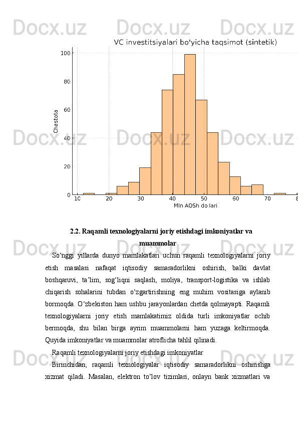 2.2. Raqamli texnologiyalarni joriy etishdagi imkoniyatlar va
muammolar
So‘nggi   yillarda   dunyo   mamlakatlari   uchun   raqamli   texnologiyalarni   joriy
etish   masalasi   nafaqat   iqtisodiy   samaradorlikni   oshirish,   balki   davlat
boshqaruvi,   ta’lim,   sog‘liqni   saqlash,   moliya,   transport-logistika   va   ishlab
chiqarish   sohalarini   tubdan   o‘zgartirishning   eng   muhim   vositasiga   aylanib
bormoqda.   O‘zbekiston   ham   ushbu   jarayonlardan   chetda   qolmayapti.   Raqamli
texnologiyalarni   joriy   etish   mamlakatimiz   oldida   turli   imkoniyatlar   ochib
bermoqda,   shu   bilan   birga   ayrim   muammolarni   ham   yuzaga   keltirmoqda.
Quyida imkoniyatlar va muammolar atroflicha tahlil qilinadi.
Raqamli texnologiyalarni joriy etishdagi imkoniyatlar
Birinchidan,   raqamli   texnologiyalar   iqtisodiy   samaradorlikni   oshirishga
xizmat   qiladi.   Masalan,   elektron   to‘lov   tizimlari,   onlayn   bank   xizmatlari   va 