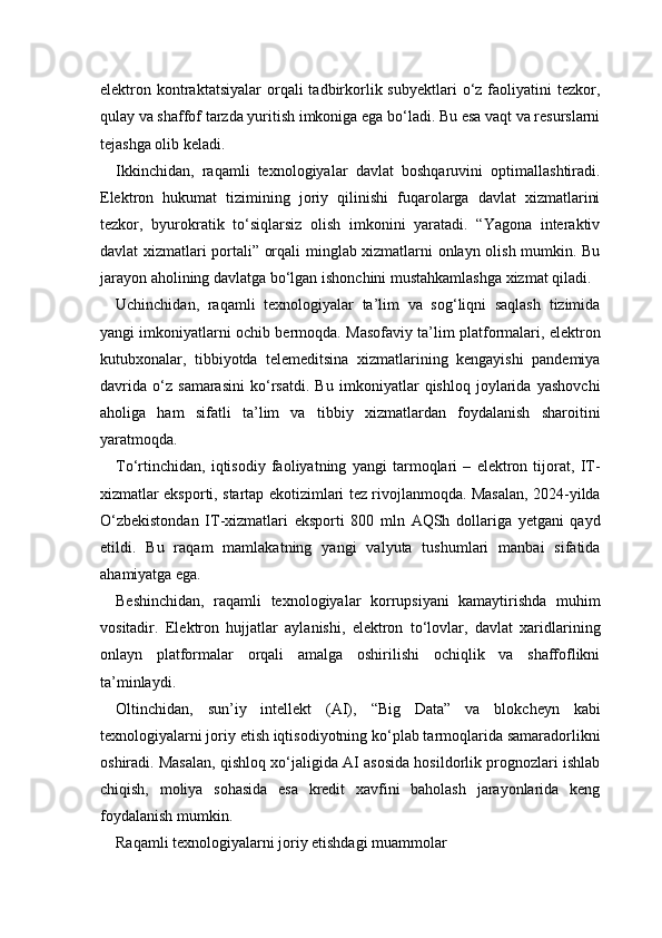 elektron  kontraktatsiyalar  orqali  tadbirkorlik  subyektlari  o‘z  faoliyatini  tezkor,
qulay va shaffof tarzda yuritish imkoniga ega bo‘ladi. Bu esa vaqt va resurslarni
tejashga olib keladi.
Ikkinchidan,   raqamli   texnologiyalar   davlat   boshqaruvini   optimallashtiradi.
Elektron   hukumat   tizimining   joriy   qilinishi   fuqarolarga   davlat   xizmatlarini
tezkor,   byurokratik   to‘siqlarsiz   olish   imkonini   yaratadi.   “Yagona   interaktiv
davlat xizmatlari portali” orqali minglab xizmatlarni onlayn olish mumkin. Bu
jarayon aholining davlatga bo‘lgan ishonchini mustahkamlashga xizmat qiladi.
Uchinchidan,   raqamli   texnologiyalar   ta’lim   va   sog‘liqni   saqlash   tizimida
yangi imkoniyatlarni ochib bermoqda. Masofaviy ta’lim platformalari, elektron
kutubxonalar,   tibbiyotda   telemeditsina   xizmatlarining   kengayishi   pandemiya
davrida   o‘z   samarasini   ko‘rsatdi.   Bu   imkoniyatlar   qishloq   joylarida   yashovchi
aholiga   ham   sifatli   ta’lim   va   tibbiy   xizmatlardan   foydalanish   sharoitini
yaratmoqda.
To‘rtinchidan,   iqtisodiy   faoliyatning   yangi   tarmoqlari   –   elektron   tijorat,   IT-
xizmatlar eksporti, startap ekotizimlari tez rivojlanmoqda. Masalan, 2024-yilda
O‘zbekistondan   IT-xizmatlari   eksporti   800   mln   AQSh   dollariga   yetgani   qayd
etildi.   Bu   raqam   mamlakatning   yangi   valyuta   tushumlari   manbai   sifatida
ahamiyatga ega.
Beshinchidan,   raqamli   texnologiyalar   korrupsiyani   kamaytirishda   muhim
vositadir.   Elektron   hujjatlar   aylanishi,   elektron   to‘lovlar,   davlat   xaridlarining
onlayn   platformalar   orqali   amalga   oshirilishi   ochiqlik   va   shaffoflikni
ta’minlaydi.
Oltinchidan,   sun’iy   intellekt   (AI),   “Big   Data”   va   blokcheyn   kabi
texnologiyalarni joriy etish iqtisodiyotning ko‘plab tarmoqlarida samaradorlikni
oshiradi. Masalan, qishloq xo‘jaligida AI asosida hosildorlik prognozlari ishlab
chiqish,   moliya   sohasida   esa   kredit   xavfini   baholash   jarayonlarida   keng
foydalanish mumkin.
Raqamli texnologiyalarni joriy etishdagi muammolar 