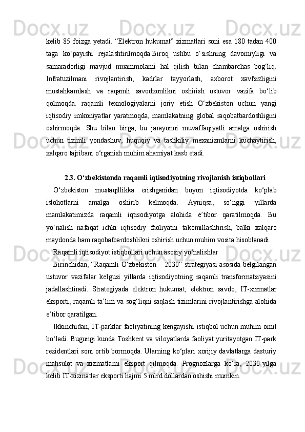 kelib  85  foizga   yetadi.  “Elektron  hukumat”  xizmatlari   soni  esa  180  tadan  400
taga   ko‘payishi   rejalashtirilmoqda.Biroq   ushbu   o‘sishning   davomiyligi   va
samaradorligi   mavjud   muammolarni   hal   qilish   bilan   chambarchas   bog‘liq.
Infratuzilmani   rivojlantirish,   kadrlar   tayyorlash,   axborot   xavfsizligini
mustahkamlash   va   raqamli   savodxonlikni   oshirish   ustuvor   vazifa   bo‘lib
qolmoqda.   raqamli   texnologiyalarni   joriy   etish   O‘zbekiston   uchun   yangi
iqtisodiy   imkoniyatlar   yaratmoqda,   mamlakatning   global   raqobatbardoshligini
oshirmoqda.   Shu   bilan   birga,   bu   jarayonni   muvaffaqiyatli   amalga   oshirish
uchun   tizimli   yondashuv,   huquqiy   va   tashkiliy   mexanizmlarni   kuchaytirish,
xalqaro tajribani o‘rganish muhim ahamiyat kasb etadi.
2.3. O‘zbekistonda raqamli iqtisodiyotning rivojlanish istiqbollari
O‘zbekiston   mustaqillikka   erishganidan   buyon   iqtisodiyotda   ko‘plab
islohotlarni   amalga   oshirib   kelmoqda.   Ayniqsa,   so‘nggi   yillarda
mamlakatimizda   raqamli   iqtisodiyotga   alohida   e’tibor   qaratilmoqda.   Bu
yo‘nalish   nafaqat   ichki   iqtisodiy   faoliyatni   takomillashtirish,   balki   xalqaro
maydonda ham raqobatbardoshlikni oshirish uchun muhim vosita hisoblanadi.
Raqamli iqtisodiyot istiqbollari uchun asosiy yo‘nalishlar
Birinchidan, “Raqamli  O‘zbekiston – 2030” strategiyasi asosida belgilangan
ustuvor   vazifalar   kelgusi   yillarda   iqtisodiyotning   raqamli   transformatsiyasini
jadallashtiradi.   Strategiyada   elektron   hukumat,   elektron   savdo,   IT-xizmatlar
eksporti, raqamli ta’lim va sog‘liqni saqlash tizimlarini rivojlantirishga alohida
e’tibor qaratilgan.
Ikkinchidan,  IT-parklar  faoliyatining kengayishi  istiqbol  uchun muhim  omil
bo‘ladi. Bugungi kunda Toshkent va viloyatlarda faoliyat yuritayotgan IT-park
rezidentlari soni ortib bormoqda. Ularning ko‘plari xorijiy davlatlarga dasturiy
mahsulot   va   xizmatlarni   eksport   qilmoqda.   Prognozlarga   ko‘ra,   2030-yilga
kelib IT-xizmatlar eksporti hajmi 5 mlrd dollardan oshishi mumkin. 