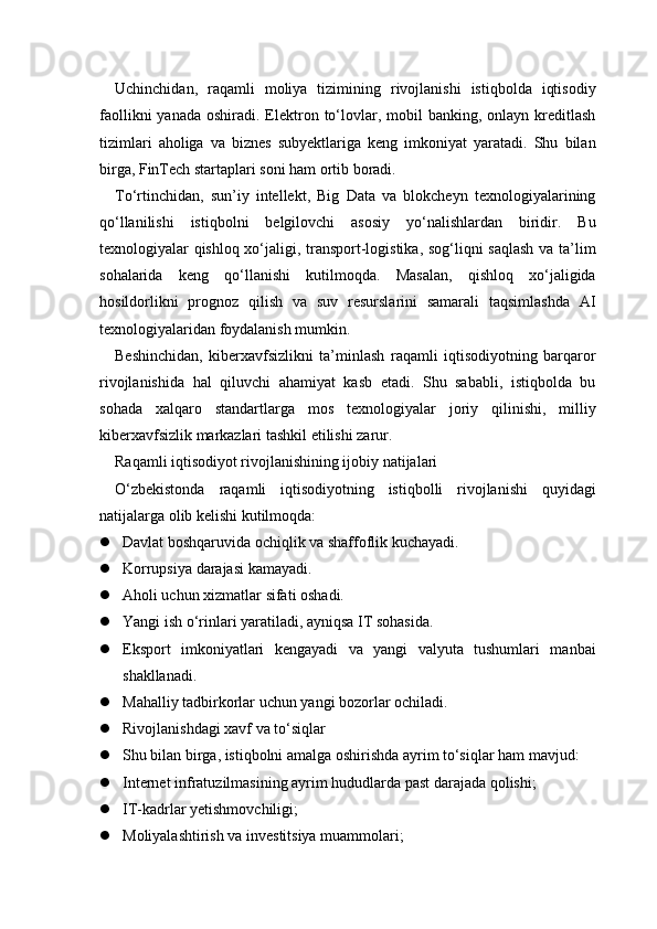 Uchinchidan,   raqamli   moliya   tizimining   rivojlanishi   istiqbolda   iqtisodiy
faollikni   yanada  oshiradi. Elektron  to‘lovlar, mobil   banking, onlayn  kreditlash
tizimlari   aholiga   va   biznes   subyektlariga   keng   imkoniyat   yaratadi.   Shu   bilan
birga, FinTech startaplari soni ham ortib boradi.
To‘rtinchidan,   sun’iy   intellekt,   Big   Data   va   blokcheyn   texnologiyalarining
qo‘llanilishi   istiqbolni   belgilovchi   asosiy   yo‘nalishlardan   biridir.   Bu
texnologiyalar qishloq xo‘jaligi, transport-logistika, sog‘liqni saqlash va ta’lim
sohalarida   keng   qo‘llanishi   kutilmoqda.   Masalan,   qishloq   xo‘jaligida
hosildorlikni   prognoz   qilish   va   suv   resurslarini   samarali   taqsimlashda   AI
texnologiyalaridan foydalanish mumkin.
Beshinchidan,   kiberxavfsizlikni   ta’minlash   raqamli   iqtisodiyotning   barqaror
rivojlanishida   hal   qiluvchi   ahamiyat   kasb   etadi.   Shu   sababli,   istiqbolda   bu
sohada   xalqaro   standartlarga   mos   texnologiyalar   joriy   qilinishi,   milliy
kiberxavfsizlik markazlari tashkil etilishi zarur.
Raqamli iqtisodiyot rivojlanishining ijobiy natijalari
O‘zbekistonda   raqamli   iqtisodiyotning   istiqbolli   rivojlanishi   quyidagi
natijalarga olib kelishi kutilmoqda:
 Davlat boshqaruvida ochiqlik va shaffoflik kuchayadi.
 Korrupsiya darajasi kamayadi.
 Aholi uchun xizmatlar sifati oshadi.
 Yangi ish o‘rinlari yaratiladi, ayniqsa IT sohasida.
 Eksport   imkoniyatlari   kengayadi   va   yangi   valyuta   tushumlari   manbai
shakllanadi.
 Mahalliy tadbirkorlar uchun yangi bozorlar ochiladi.
 Rivojlanishdagi xavf va to‘siqlar
 Shu bilan birga, istiqbolni amalga oshirishda ayrim to‘siqlar ham mavjud:
 Internet infratuzilmasining ayrim hududlarda past darajada qolishi;
 IT-kadrlar yetishmovchiligi;
 Moliyalashtirish va investitsiya muammolari; 
