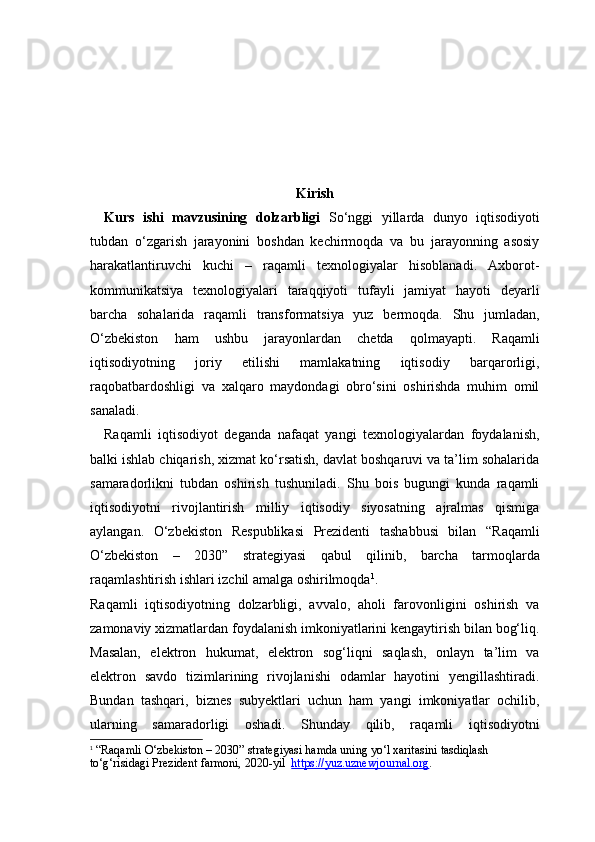 Kirish
Kurs   ishi   mavzusining   dolzarbligi   So‘nggi   yillarda   dunyo   iqtisodiyoti
tubdan   o‘zgarish   jarayonini   boshdan   kechirmoqda   va   bu   jarayonning   asosiy
harakatlantiruvchi   kuchi   –   raqamli   texnologiyalar   hisoblanadi.   Axborot-
kommunikatsiya   texnologiyalari   taraqqiyoti   tufayli   jamiyat   hayoti   deyarli
barcha   sohalarida   raqamli   transformatsiya   yuz   bermoqda.   Shu   jumladan,
O‘zbekiston   ham   ushbu   jarayonlardan   chetda   qolmayapti.   Raqamli
iqtisodiyotning   joriy   etilishi   mamlakatning   iqtisodiy   barqarorligi,
raqobatbardoshligi   va   xalqaro   maydondagi   obro‘sini   oshirishda   muhim   omil
sanaladi.
Raqamli   iqtisodiyot   deganda   nafaqat   yangi   texnologiyalardan   foydalanish,
balki ishlab chiqarish, xizmat ko‘rsatish, davlat boshqaruvi va ta’lim sohalarida
samaradorlikni   tubdan   oshirish   tushuniladi.   Shu   bois   bugungi   kunda   raqamli
iqtisodiyotni   rivojlantirish   milliy   iqtisodiy   siyosatning   ajralmas   qismiga
aylangan.   O‘zbekiston   Respublikasi   Prezidenti   tashabbusi   bilan   “Raqamli
O‘zbekiston   –   2030”   strategiyasi   qabul   qilinib,   barcha   tarmoqlarda
raqamlashtirish ishlari izchil amalga oshirilmoqda 1
.
Raqamli   iqtisodiyotning   dolzarbligi,   avvalo,   aholi   farovonligini   oshirish   va
zamonaviy xizmatlardan foydalanish imkoniyatlarini kengaytirish bilan bog‘liq.
Masalan,   elektron   hukumat,   elektron   sog‘liqni   saqlash,   onlayn   ta’lim   va
elektron   savdo   tizimlarining   rivojlanishi   odamlar   hayotini   yengillashtiradi.
Bundan   tashqari,   biznes   subyektlari   uchun   ham   yangi   imkoniyatlar   ochilib,
ularning   samaradorligi   oshadi.   Shunday   qilib,   raqamli   iqtisodiyotni
1
  “Raqamli O‘zbekiston – 2030” strategiyasi hamda uning yo‘l xaritasini tasdiqlash 
to‘g‘risidagi Prezident farmoni, 2020-yil    https://yuz.uz    newjournal.org    . 