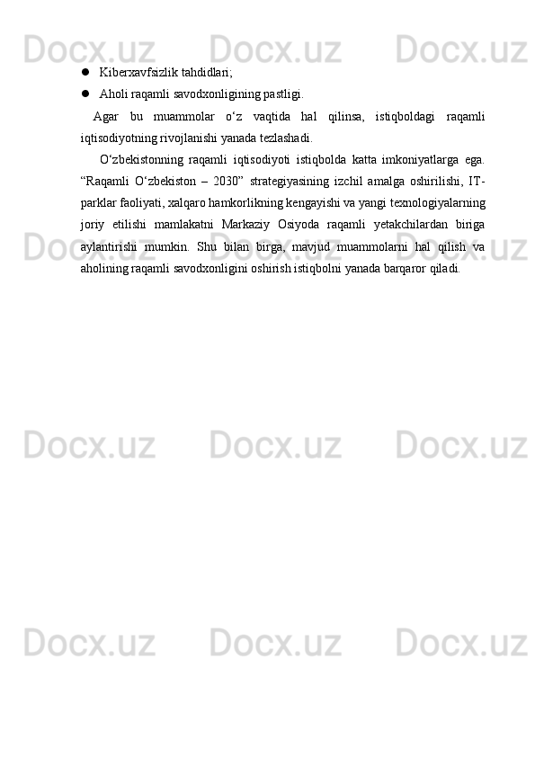  Kiberxavfsizlik tahdidlari;
 Aholi raqamli savodxonligining pastligi.
Agar   bu   muammolar   o‘z   vaqtida   hal   qilinsa,   istiqboldagi   raqamli
iqtisodiyotning rivojlanishi yanada tezlashadi.
  O‘zbekistonning   raqamli   iqtisodiyoti   istiqbolda   katta   imkoniyatlarga   ega.
“Raqamli   O‘zbekiston   –   2030”   strategiyasining   izchil   amalga   oshirilishi,   IT-
parklar faoliyati, xalqaro hamkorlikning kengayishi va yangi texnologiyalarning
joriy   etilishi   mamlakatni   Markaziy   Osiyoda   raqamli   yetakchilardan   biriga
aylantirishi   mumkin.   Shu   bilan   birga,   mavjud   muammolarni   hal   qilish   va
aholining raqamli savodxonligini oshirish istiqbolni yanada barqaror qiladi. 