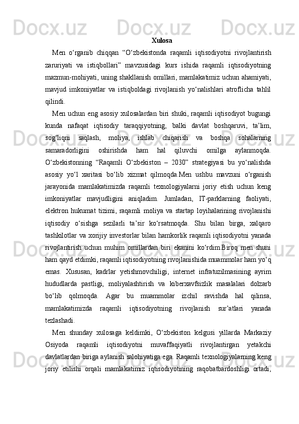 Xulosa
Men   o‘rganib   chiqqan   “O‘zbekistonda   raqamli   iqtisodiyotni   rivojlantirish
zaruriyati   va   istiqbollari”   mavzusidagi   kurs   ishida   raqamli   iqtisodiyotning
mazmun-mohiyati, uning shakllanish omillari, mamlakatimiz uchun ahamiyati,
mavjud   imkoniyatlar   va   istiqboldagi   rivojlanish   yo‘nalishlari   atroflicha   tahlil
qilindi.
Men   uchun   eng   asosiy   xulosalardan   biri   shuki,   raqamli   iqtisodiyot   bugungi
kunda   nafaqat   iqtisodiy   taraqqiyotning,   balki   davlat   boshqaruvi,   ta’lim,
sog‘liqni   saqlash,   moliya,   ishlab   chiqarish   va   boshqa   sohalarning
samaradorligini   oshirishda   ham   hal   qiluvchi   omilga   aylanmoqda.
O‘zbekistonning   “Raqamli   O‘zbekiston   –   2030”   strategiyasi   bu   yo‘nalishda
asosiy   yo‘l   xaritasi   bo‘lib   xizmat   qilmoqda.Men   ushbu   mavzuni   o‘rganish
jarayonida   mamlakatimizda   raqamli   texnologiyalarni   joriy   etish   uchun   keng
imkoniyatlar   mavjudligini   aniqladim.   Jumladan,   IT-parklarning   faoliyati,
elektron   hukumat   tizimi,   raqamli   moliya   va   startap   loyihalarining   rivojlanishi
iqtisodiy   o‘sishga   sezilarli   ta’sir   ko‘rsatmoqda.   Shu   bilan   birga,   xalqaro
tashkilotlar va xorijiy investorlar bilan hamkorlik raqamli iqtisodiyotni yanada
rivojlantirish   uchun   muhim   omillardan   biri   ekanini   ko‘rdim.Biroq   men   shuni
ham qayd etdimki, raqamli iqtisodiyotning rivojlanishida muammolar ham yo‘q
emas.   Xususan,   kadrlar   yetishmovchiligi,   internet   infratuzilmasining   ayrim
hududlarda   pastligi,   moliyalashtirish   va   kiberxavfsizlik   masalalari   dolzarb
bo‘lib   qolmoqda.   Agar   bu   muammolar   izchil   ravishda   hal   qilinsa,
mamlakatimizda   raqamli   iqtisodiyotning   rivojlanish   sur’atlari   yanada
tezlashadi.
Men   shunday   xulosaga   keldimki,   O‘zbekiston   kelgusi   yillarda   Markaziy
Osiyoda   raqamli   iqtisodiyotni   muvaffaqiyatli   rivojlantirgan   yetakchi
davlatlardan biriga aylanish salohiyatiga ega. Raqamli texnologiyalarning keng
joriy   etilishi   orqali   mamlakatimiz   iqtisodiyotining   raqobatbardoshligi   ortadi, 