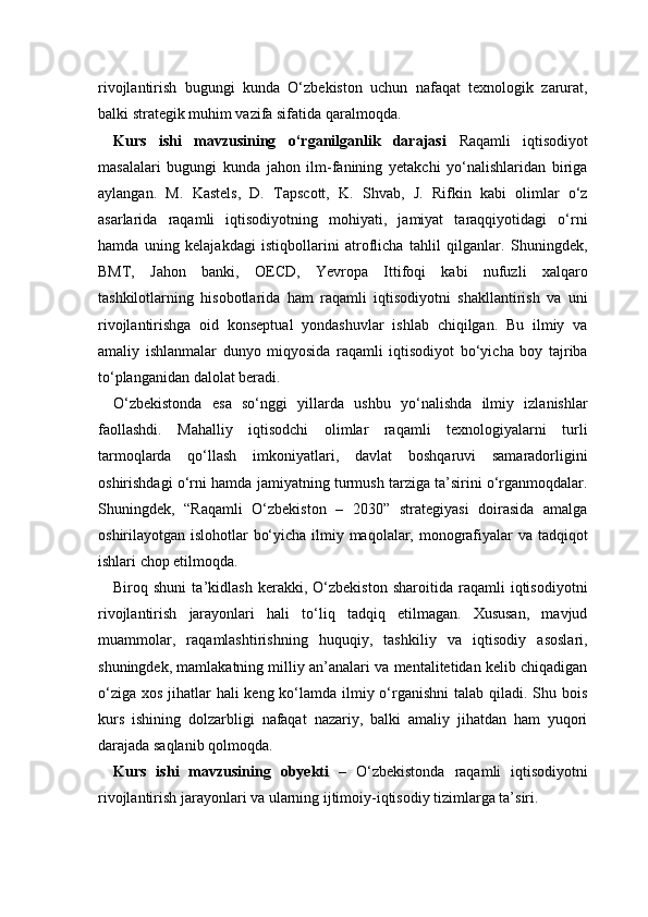 rivojlantirish   bugungi   kunda   O‘zbekiston   uchun   nafaqat   texnologik   zarurat,
balki strategik muhim vazifa sifatida qaralmoqda.
Kurs   ishi   mavzusining   o‘rganilganlik   darajasi   Raqamli   iqtisodiyot
masalalari   bugungi   kunda   jahon   ilm-fanining   yetakchi   yo‘nalishlaridan   biriga
aylangan.   M.   Kastels,   D.   Tapscott,   K.   Shvab,   J.   Rifkin   kabi   olimlar   o‘z
asarlarida   raqamli   iqtisodiyotning   mohiyati,   jamiyat   taraqqiyotidagi   o‘rni
hamda   uning   kelajakdagi   istiqbollarini   atroflicha   tahlil   qilganlar.   Shuningdek,
BMT,   Jahon   banki,   OECD,   Yevropa   Ittifoqi   kabi   nufuzli   xalqaro
tashkilotlarning   hisobotlarida   ham   raqamli   iqtisodiyotni   shakllantirish   va   uni
rivojlantirishga   oid   konseptual   yondashuvlar   ishlab   chiqilgan.   Bu   ilmiy   va
amaliy   ishlanmalar   dunyo   miqyosida   raqamli   iqtisodiyot   bo‘yicha   boy   tajriba
to‘planganidan dalolat beradi.
O‘zbekistonda   esa   so‘nggi   yillarda   ushbu   yo‘nalishda   ilmiy   izlanishlar
faollashdi.   Mahalliy   iqtisodchi   olimlar   raqamli   texnologiyalarni   turli
tarmoqlarda   qo‘llash   imkoniyatlari,   davlat   boshqaruvi   samaradorligini
oshirishdagi o‘rni hamda jamiyatning turmush tarziga ta’sirini o‘rganmoqdalar.
Shuningdek,   “Raqamli   O‘zbekiston   –   2030”   strategiyasi   doirasida   amalga
oshirilayotgan islohotlar bo‘yicha ilmiy maqolalar, monografiyalar  va tadqiqot
ishlari chop etilmoqda.
Biroq   shuni   ta’kidlash   kerakki,   O‘zbekiston   sharoitida   raqamli   iqtisodiyotni
rivojlantirish   jarayonlari   hali   to‘liq   tadqiq   etilmagan.   Xususan,   mavjud
muammolar,   raqamlashtirishning   huquqiy,   tashkiliy   va   iqtisodiy   asoslari,
shuningdek, mamlakatning milliy an’analari va mentalitetidan kelib chiqadigan
o‘ziga xos jihatlar hali  keng ko‘lamda ilmiy o‘rganishni  talab qiladi. Shu bois
kurs   ishining   dolzarbligi   nafaqat   nazariy,   balki   amaliy   jihatdan   ham   yuqori
darajada saqlanib qolmoqda.
Kurs   ishi   mavzusining   obyekti   –   O‘zbekistonda   raqamli   iqtisodiyotni
rivojlantirish jarayonlari va ularning ijtimoiy-iqtisodiy tizimlarga ta’siri. 