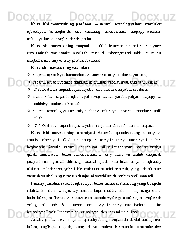 Kurs   ishi   mavzusining   predmeti   –   raqamli   texnologiyalarni   mamlakat
iqtisodiyoti   tarmoqlarida   joriy   etishning   mexanizmlari,   huquqiy   asoslari,
imkoniyatlari va rivojlanish istiqbollari.
Kurs   ishi   mavzusining   maqsadi     –   O‘zbekistonda   raqamli   iqtisodiyotni
rivojlantirish   zaruriyatini   asoslash,   mavjud   imkoniyatlarni   tahlil   qilish   va
istiqbollarini ilmiy-amaliy jihatdan baholash.
Kurs ishi mavzusining vazifalari
 raqamli iqtisodiyot tushunchasi va uning nazariy asoslarini yoritish;
 raqamli iqtisodiyotning shakllanish omillari va xususiyatlarini tahlil qilish;
 O‘zbekistonda raqamli iqtisodiyotni joriy etish zaruriyatini asoslash;
 mamlakatda   raqamli   iqtisodiyot   rivoji   uchun   yaratilayotgan   huquqiy   va
tashkiliy asoslarni o‘rganish;
 raqamli texnologiyalarni joriy etishdagi imkoniyatlar va muammolarni tahlil
qilish;
 O‘zbekistonda raqamli iqtisodiyotni rivojlantirish istiqbollarini aniqlash.
Kurs   ishi   mavzusining   ahamiyati   Raqamli   iqtisodiyotning   nazariy   va
amaliy   ahamiyati   O‘zbekistonning   ijtimoiy-iqtisodiy   taraqqiyoti   uchun
beqiyosdir.   Avvalo,   raqamli   iqtisodiyot   milliy   iqtisodiyotni   modernizatsiya
qilish,   zamonaviy   bozor   mexanizmlarini   joriy   etish   va   ishlab   chiqarish
jarayonlarini   optimallashtirishga   xizmat   qiladi.   Shu   bilan   birga,   u   iqtisodiy
o‘sishni  tezlashtirish, yalpi ichki mahsulot  hajmini  oshirish, yangi ish o‘rinlari
yaratish va aholining turmush darajasini yaxshilashda muhim omil sanaladi.
Nazariy jihatdan, raqamli iqtisodiyot bozor munosabatlarining yangi bosqichi
sifatida   ko‘riladi.   U   iqtisodiy   tizimni   faqat   moddiy   ishlab   chiqarishga   emas,
balki   bilim,   ma’lumot   va   innovatsion   texnologiyalarga   asoslangan   rivojlanish
yo‘liga   o‘tkazadi.   Bu   jarayon   zamonaviy   iqtisodiy   nazariyalarda   “bilim
iqtisodiyoti” yoki “innovatsion iqtisodiyot” deb ham talqin qilinadi.
Amaliy   jihatdan   esa,   raqamli   iqtisodiyotning   rivojlanishi   davlat   boshqaruvi,
ta’lim,   sog‘liqni   saqlash,   transport   va   moliya   tizimlarida   samaradorlikni 