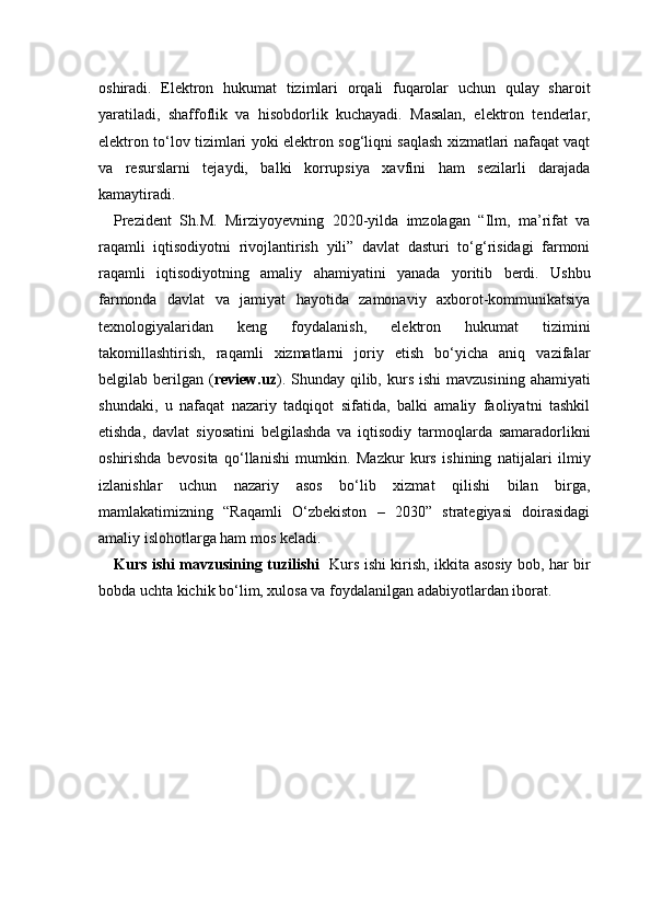 oshiradi.   Elektron   hukumat   tizimlari   orqali   fuqarolar   uchun   qulay   sharoit
yaratiladi,   shaffoflik   va   hisobdorlik   kuchayadi.   Masalan,   elektron   tenderlar,
elektron to‘lov tizimlari yoki elektron sog‘liqni saqlash xizmatlari nafaqat vaqt
va   resurslarni   tejaydi,   balki   korrupsiya   xavfini   ham   sezilarli   darajada
kamaytiradi.
Prezident   Sh.M.   Mirziyoyevning   2020-yilda   imzolagan   “Ilm,   ma’rifat   va
raqamli   iqtisodiyotni   rivojlantirish   yili”   davlat   dasturi   to‘g‘risidagi   farmoni
raqamli   iqtisodiyotning   amaliy   ahamiyatini   yanada   yoritib   berdi.   Ushbu
farmonda   davlat   va   jamiyat   hayotida   zamonaviy   axborot-kommunikatsiya
texnologiyalaridan   keng   foydalanish,   elektron   hukumat   tizimini
takomillashtirish,   raqamli   xizmatlarni   joriy   etish   bo‘yicha   aniq   vazifalar
belgilab berilgan  ( review.uz ).  Shunday qilib,  kurs  ishi  mavzusining  ahamiyati
shundaki,   u   nafaqat   nazariy   tadqiqot   sifatida,   balki   amaliy   faoliyatni   tashkil
etishda,   davlat   siyosatini   belgilashda   va   iqtisodiy   tarmoqlarda   samaradorlikni
oshirishda   bevosita   qo‘llanishi   mumkin.   Mazkur   kurs   ishining   natijalari   ilmiy
izlanishlar   uchun   nazariy   asos   bo‘lib   xizmat   qilishi   bilan   birga,
mamlakatimizning   “Raqamli   O‘zbekiston   –   2030”   strategiyasi   doirasidagi
amaliy islohotlarga ham mos keladi.
Kurs ishi mavzusining tuzilishi    Kurs ishi kirish, ikkita asosiy bob, har bir
bobda uchta kichik bo‘lim, xulosa va foydalanilgan adabiyotlardan iborat. 